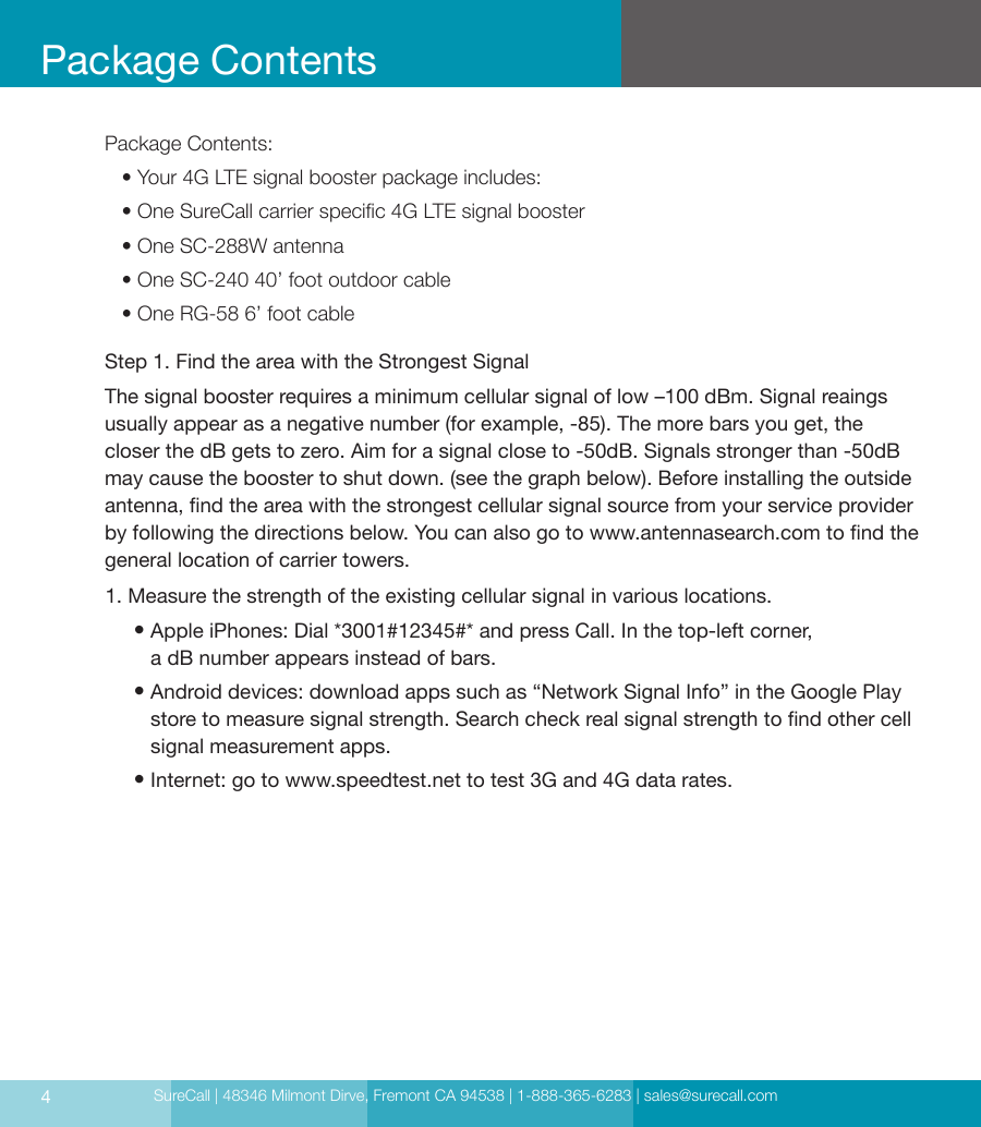 SureCall | 48346 Milmont Dirve, Fremont CA 94538 | 1-888-365-6283 | sales@surecall.com4Package ContentsPackage Contents:   • Your 4G LTE signal booster package includes:   • One SureCall carrier specic 4G LTE signal booster   • One SC-288W antenna   • One SC-240 40’ foot outdoor cable   • One RG-58 6’ foot cable1. Measure the strength of the existing cellular signal in various locations.      •  Apple iPhones: Dial *3001#12345#* and press Call. In the top-left corner,  a dB  number appears instead of bars.      •  Android devices: download apps such as “Network Signal Info” in the Google Play store to measure signal strength. Search check real signal strength to nd other cell signal measurement apps.     • Internet: go to www.speedtest.net to test 3G and 4G data rates.Step 1. Find the area with the Strongest SignalThe signal booster requires a minimum cellular signal of low –100 dBm. Signal reaings  usually appear as a negative number (for example, -85). The more bars you get, the closer the dB gets to zero. Aim for a signal close to -50dB. Signals stronger than -50dB may cause the booster to shut down. (see the graph below). Before installing the outside antenna, nd the area with the strongest cellular signal source from your service provider by following the directions below. You can also go to www.antennasearch.com to nd the general location of carrier towers.