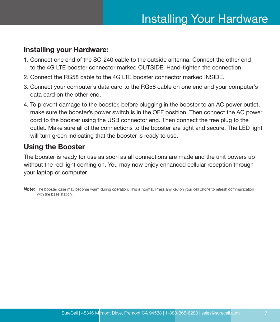 SureCall | 48346 Milmont Dirve, Fremont CA 94538 | 1-888-365-6283 | sales@surecall.com 7Installing Your HardwareInstalling your Hardware:1.  Connect one end of the SC-240 cable to the outside antenna. Connect the other end  to the 4G LTE booster connector marked OUTSIDE. Hand-tighten the connection.2. Connect the RG58 cable to the 4G LTE booster connector marked INSIDE.3.  Connect your computer’s data card to the RG58 cable on one end and your computer’s data card on the other end.4.   To prevent damage to the booster, before plugging in the booster to an AC power outlet, make sure the booster’s power switch is in the OFF position. Then connect the AC power cord to the booster using the USB connector end. Then connect the free plug to the outlet. Make sure all of the connections to the booster are tight and secure. The LED light will turn green indicating that the booster is ready to use.Using the BoosterThe booster is ready for use as soon as all connections are made and the unit powers up without the red light coming on. You may now enjoy enhanced cellular reception through your laptop or computer.Note:  The booster case may become warm during operation. This is normal. Press any key on your cell phone to refresh communication with the base station.