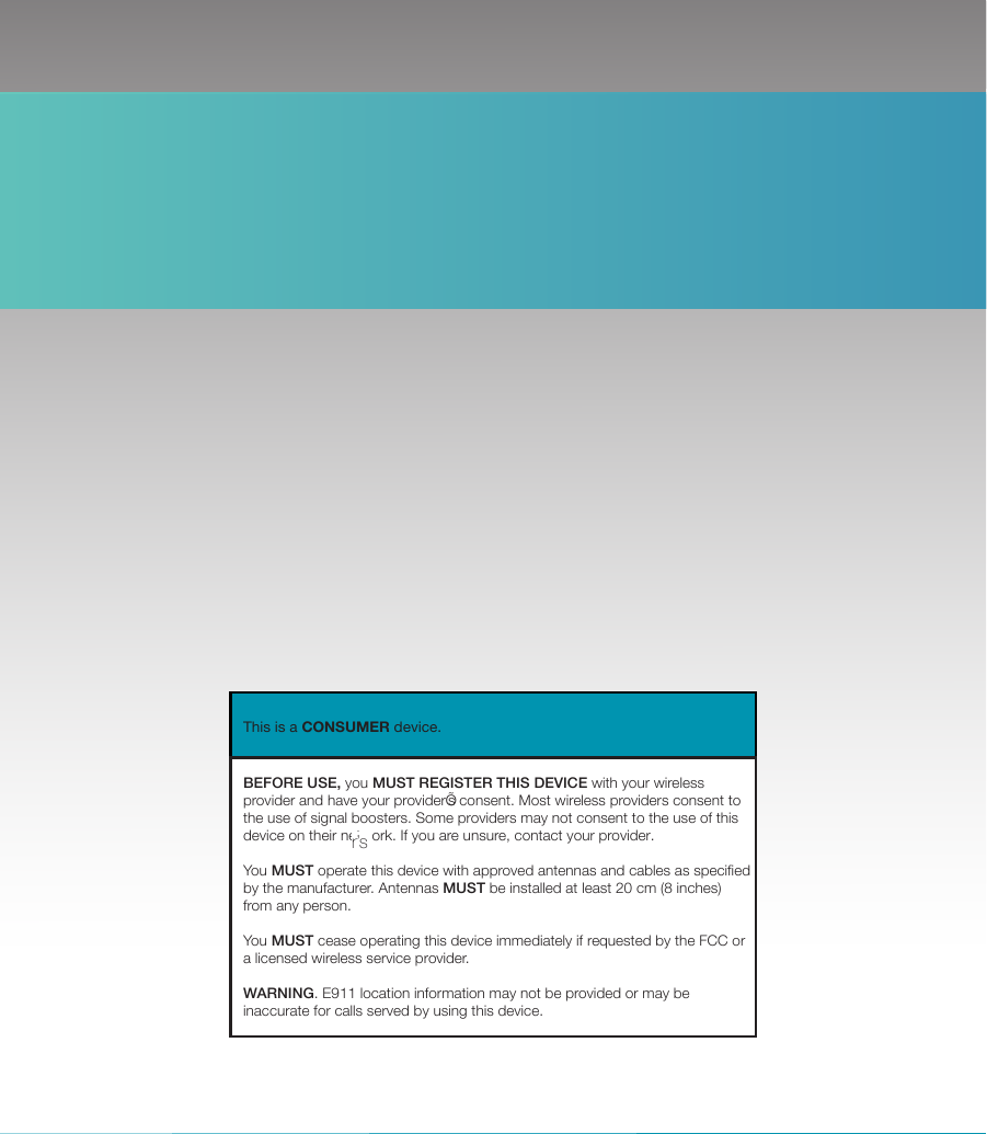 SureCall | 48346 Milmont Dirve, Fremont CA 94538 | 1-888-365-6283 | sales@surecall.com   BEFORE USE, you MUST REGISTER THIS DEVICE with your wirelessprovider and have your providerÕs consent. Most wireless providers consent tothe use of signal boosters. Some providers may not consent to the use of thisdevice on their network. If you are unsure, contact your provider. You MUST operate this device with approved antennas and cables as specifiedby the manufacturer. Antennas MUST be installed at least 20 cm (8 inches)from any person. You MUST cease operating this device immediately if requested by the FCC ora licensed wireless service provider. WARNING. E911 location information may not be provided or may beinaccurate for calls served by using this device.This is a CONSUMER device.r’s