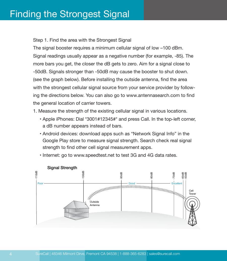 SureCall | 48346 Milmont Dirve, Fremont CA 94538 | 1-888-365-6283 | sales@surecall.com4Step 1. Find the area with the Strongest SignalThe signal booster requires a minimum cellular signal of low –100 dBm. Signal readings usually appear as a negative number (for example, -85). The more bars you get, the closer the dB gets to zero. Aim for a signal close to -50dB. Signals stronger than -50dB may cause the booster to shut down. (see the graph below). Before installing the outside antenna, nd the area with the strongest cellular signal source from your service provider by follow-ing the directions below. You can also go to www.antennasearch.com to nd the general location of carrier towers.1. Measure the strength of the existing cellular signal in various locations.      •  Apple iPhones: Dial *3001#12345#* and press Call. In the top-left corner,  a dB  number appears instead of bars.      •  Android devices: download apps such as “Network Signal Info” in the Google Play store to measure signal strength. Search check real signal strength to nd other cell signal measurement apps.     • Internet: go to www.speedtest.net to test 3G and 4G data rates.Finding the Strongest SignalCell TowerOutside AntennaSignal Strength-50dB-60dB-70dB-80dB-90dB-100dB-110dBExcellentGoodPoor