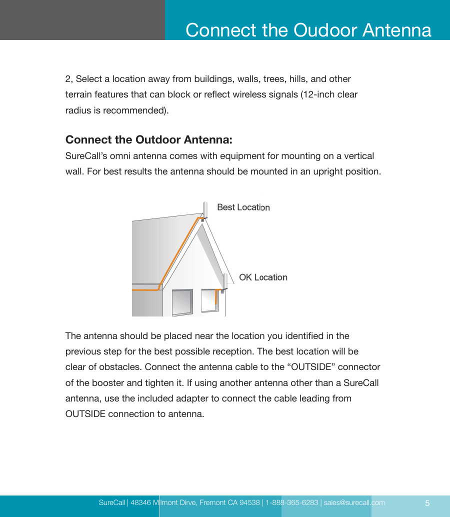 SureCall | 48346 Milmont Dirve, Fremont CA 94538 | 1-888-365-6283 | sales@surecall.com 52, Select a location away from buildings, walls, trees, hills, and other  terrain features that can block or reect wireless signals (12-inch clear  radius is recommended).Connect the Outdoor Antenna:SureCall’s omni antenna comes with equipment for mounting on a vertical wall. For best results the antenna should be mounted in an upright position.The antenna should be placed near the location you identied in the  previous step for the best possible reception. The best location will be  clear of obstacles. Connect the antenna cable to the “OUTSIDE” connector of the booster and tighten it. If using another antenna other than a SureCall  antenna, use the included adapter to connect the cable leading from  OUTSIDE connection to antenna.Connect the Oudoor Antenna