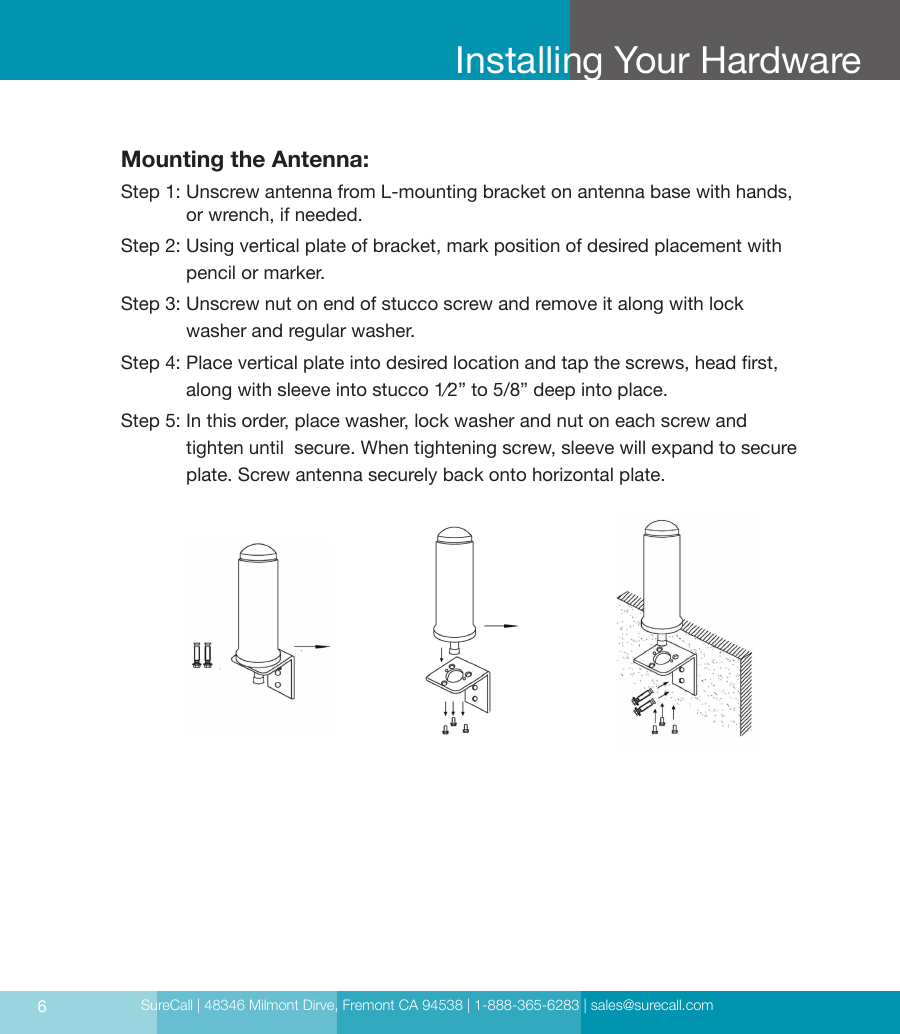 SureCall | 48346 Milmont Dirve, Fremont CA 94538 | 1-888-365-6283 | sales@surecall.com6Installing Your HardwareMounting the Antenna:Step 1:  Unscrew antenna from L-mounting bracket on antenna base with hands, or wrench, if needed.Step 2:    Using vertical plate of bracket, mark position of desired placement with pencil or marker.Step 3:  Unscrew nut on end of stucco screw and remove it along with lock washer and regular washer.Step 4:     Place vertical plate into desired location and tap the screws, head rst, along with sleeve into stucco 1⁄2” to 5/8” deep into place.Step 5:  In this order, place washer, lock washer and nut on each screw and  tighten until  secure. When tightening screw, sleeve will expand to secure plate. Screw antenna securely back onto horizontal plate.