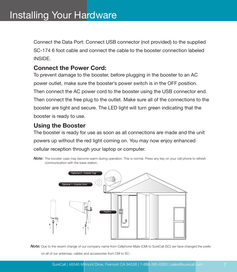 SureCall | 48346 Milmont Dirve, Fremont CA 94538 | 1-888-365-6283 | sales@surecall.com 7Installing Your Hardware Installing Your HardwareConnect the Data Port: Connect USB connector (not provided) to the supplied SC-174 6 foot cable and connect the cable to the booster connection labeled INSIDE.Connect the Power Cord:To prevent damage to the booster, before plugging in the booster to an AC power outlet, make sure the booster’s power switch is in the OFF position. Then connect the AC power cord to the booster using the USB connector end. Then connect the free plug to the outlet. Make sure all of the connections to the booster are tight and secure. The LED light will turn green indicating that the booster is ready to use.Using the BoosterThe booster is ready for use as soon as all connections are made and the unit powers up without the red light coming on. You may now enjoy enhanced  cellular reception through your laptop or computer.Optional 1- Outside OmniOptional 2 - Outside YagiFlexProNote:  Due to the recent change of our company name from Cellphone-Mate (CM) to SureCall (SC) we have changed the prex on all of our antennas, cables and accessories from CM to SC-.Note:  The booster case may become warm during operation. This is normal. Press any key on your cell phone to refresh communication with the base station.