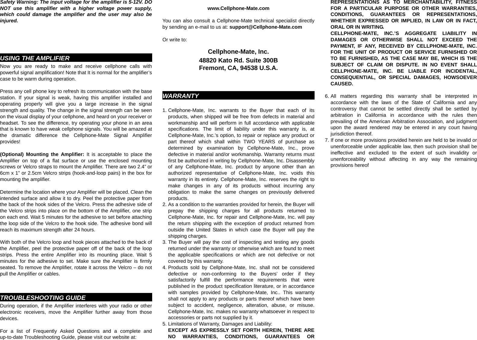 Safety Warning: The input voltage for the amplifier is 5-12V. DO NOT use this amplifier with a higher voltage power supply, which could damage the amplifier and the user may also be injured.    USING THE AMPLIFIER                              Now you are ready to make and receive cellphone calls with powerful signal amplification! Note that It is normal for the amplifier’s case to be warm during operation.  Press any cell phone key to refresh its communication with the base station. If your signal is weak, having this amplifier installed and operating properly will give you a large increase in the signal strength and quality. The change in the signal strength can be seen on the visual display of your cellphone, and heard on your receiver or headset. To see the difference, try operating your phone in an area that is known to have weak cellphone signals. You will be amazed at the dramatic difference the Cellphone-Mate Signal Amplifier provides!  (Optional) Mounting the Amplifier: It is acceptable to place the Amplifier on top of a flat surface or use the enclosed mounting screws or Velcro straps to mount the Amplifier. There are two 2.4” or 6cm x 1” or 2.5cm Velcro strips (hook-and-loop pairs) in the box for mounting the amplifier.      Determine the location where your Amplifier will be placed. Clean the intended surface and allow it to dry. Peel the protective paper from the back of the hook sides of the Velcro. Press the adhesive side of the Velcro strips into place on the bottom of the Amplifier, one strip on each end. Wait 5 minutes for the adhesive to set before attaching the loop side of the Velcro to the hook side. The adhesive bond will reach its maximum strength after 24 hours.      With both of the Velcro loop and hook pieces attached to the back of the Amplifier, peel the protective paper off of the back of the loop strips. Press the entire Amplifier into its mounting place. Wait 5 minutes for the adhesive to set. Make sure the Amplifier is firmly seated. To remove the Amplifier, rotate it across the Velcro – do not pull the Amplifier or cables.   TROUBLESHOOTING GUIDE                              During operation, if the Amplifier interferes with your radio or other electronic receivers, move the Amplifier further away from those devices.           For a list of Frequently Asked Questions and a complete and up-to-date Troubleshooting Guide, please visit our website at:  www.Cellphone-Mate.com  You can also consult a Cellphone-Mate technical specialist directly by sending an e-mail to us at: support@Cellphone-Mate.com    Or write to:  Cellphone-Mate, Inc. 48820 Kato Rd. Suite 300B Fremont, CA, 94538 U.S.A.   WARRANTY                                                 1. Cellphone-Mate, Inc. warrants to the Buyer that each of its products, when shipped will be free from defects in material and workmanship and will perform in full accordance with applicable specifications. The limit of liability under this warranty is, at Cellphone-Mate, Inc.’s option, to repair or replace any product or part thereof which shall within TWO YEARS of purchase as determined by examination by Cellphone-Mate, Inc., prove defective in material and/or workmanship. Warranty returns must first be authorized in writing by Cellphone-Mate, Inc. Disassembly of any Cellphone-Mate, Inc. product by anyone other than an authorized representative of Cellphone-Mate, Inc. voids this warranty in its entirety. Cellphone-Mate, Inc. reserves the right to make changes in any of its products without incurring any obligation to make the same changes on previously delivered products. 2. As a condition to the warranties provided for herein, the Buyer will prepay the shipping charges for all products returned to Cellphone-Mate, Inc. for repair and Cellphone-Mate, Inc. will pay the return shipping with the exception of product returned from outside the United States in which case the Buyer will pay the shipping charges. 3. The Buyer will pay the cost of inspecting and testing any goods returned under the warranty or otherwise which are found to meet the applicable specifications or which are not defective or not covered by this warranty.   4. Products sold by Cellphone-Mate, Inc. shall not be considered defective or non-conforming to the Buyers’ order if they satisfactorily fulfill the performance requirements that were published in the product specification literature, or in accordance with samples provided by Cellphone-Mate, Inc.. This warranty shall not apply to any products or parts thereof which have been subject to accident, negligence, alteration, abuse, or misuse. Cellphone-Mate, Inc. makes no warranty whatsoever in respect to accessories or parts not supplied by it. 5. Limitations of Warranty, Damages and Liability:   EXCEPT AS EXPRESSLY SET FORTH HEREIN, THERE ARE NO WARRANTIES, CONDITIONS, GUARANTEES OR REPRESENTATIONS AS TO MERCHANTABILITY, FITNESS FOR A PARTICULAR PURPOSE OR OTHER WARRANTIES, CONDITIONS, GUARANTEES OR REPRESENTATIONS, WHETHER EXPRESSED OR IMPLIED, IN LAW OR IN FACT, ORAL OR IN WRITING. CELLPHONE-MATE, INC.’S AGGREGATE LIABILITY IN DAMAGES OR OTHERWISE SHALL NOT EXCEED THE PAYMENT, IF ANY, RECEIVED BY CELLPHONE-MATE, INC. FOR THE UNIT OF PRODUCT OR SERVICE FURNISHED OR TO BE FURNISHED, AS THE CASE MAY BE, WHICH IS THE SUBJECT OF CLAIM OR DISPUTE. IN NO EVENT SHALL CELLPHONE-MATE, INC. BE LIABLE FOR INCIDENTAL, CONSEQUENTIAL, OR SPECIAL DAMAGES, HOWSOEVER CAUSED.  6. All matters regarding this warranty shall be interpreted in accordance with the laws of the State of California and any controversy that cannot be settled directly shall be settled by arbitration in California in accordance with the rules then prevailing of the American Arbitration Association, and judgment upon the award rendered may be entered in any court having jurisdiction thereof. 7. If one or more provisions provided herein are held to be invalid or unenforceable under applicable law, then such provision shall be ineffective and excluded to the extent of such invalidity or unenforceability without affecting in any way the remaining provisions hereof 