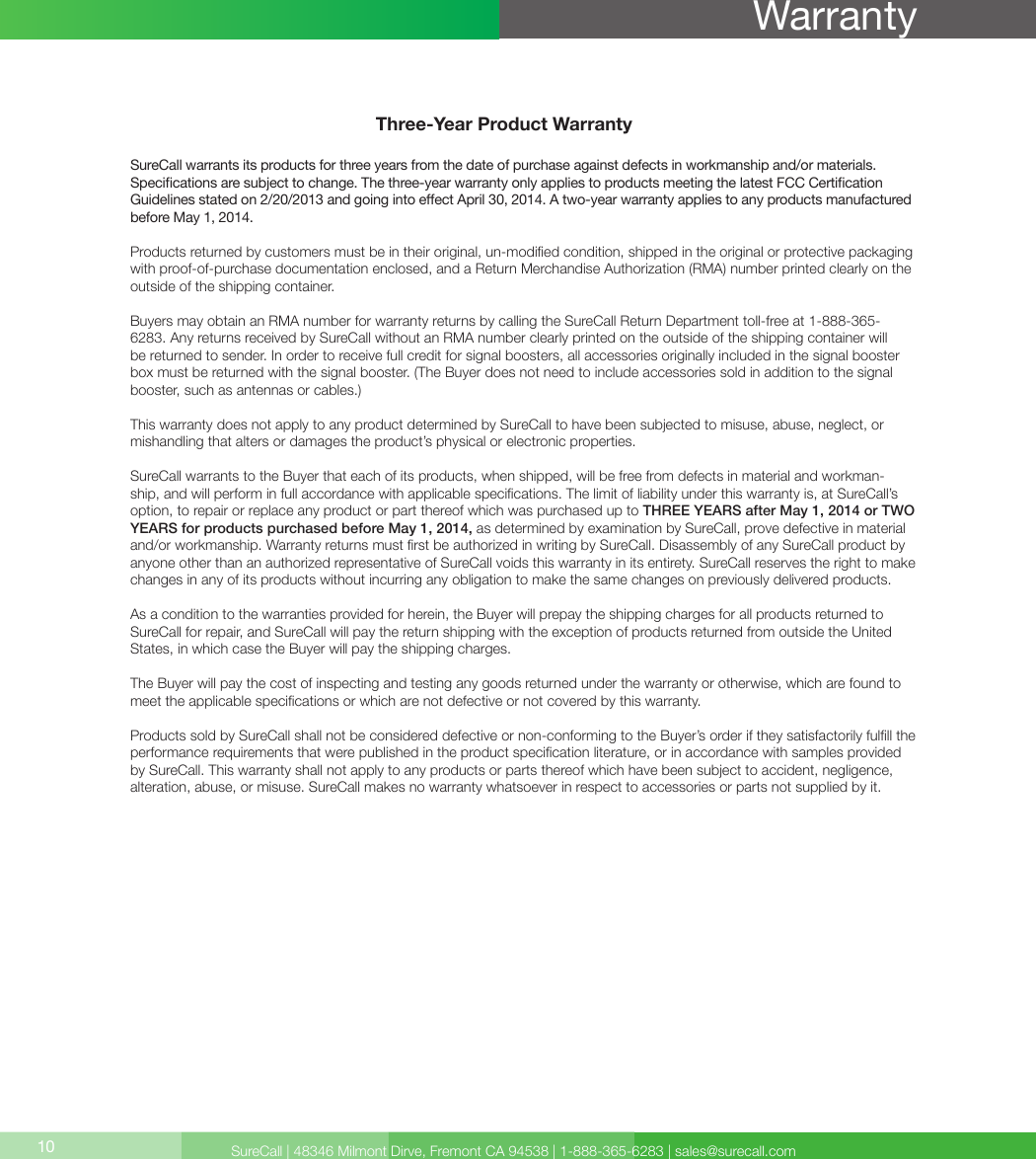 SureCall | 48346 Milmont Dirve, Fremont CA 94538 | 1-888-365-6283 | sales@surecall.comThree-Year Product WarrantySureCall warrants its products for three years from the date of purchase against defects in workmanship and/or materials. Specications are subject to change. The three-year warranty only applies to products meeting the latest FCC Certication Guidelines stated on 2/20/2013 and going into eect April 30, 2014. A two-year warranty applies to any products manufactured before May 1, 2014.Products returned by customers must be in their original, un-modied condition, shipped in the original or protective packaging with proof-of-purchase documentation enclosed, and a Return Merchandise Authorization (RMA) number printed clearly on the outside of the shipping container. Buyers may obtain an RMA number for warranty returns by calling the SureCall Return Department toll-free at 1-888-365-6283. Any returns received by SureCall without an RMA number clearly printed on the outside of the shipping container will be returned to sender. In order to receive full credit for signal boosters, all accessories originally included in the signal booster box must be returned with the signal booster. (The Buyer does not need to include accessories sold in addition to the signal booster, such as antennas or cables.) This warranty does not apply to any product determined by SureCall to have been subjected to misuse, abuse, neglect, or mishandling that alters or damages the product’s physical or electronic properties.SureCall warrants to the Buyer that each of its products, when shipped, will be free from defects in material and workman-ship, and will perform in full accordance with applicable specications. The limit of liability under this warranty is, at SureCall’s option, to repair or replace any product or part thereof which was purchased up to THREE YEARS after May 1, 2014 or TWO YEARS for products purchased before May 1, 2014, as determined by examination by SureCall, prove defective in material and/or workmanship. Warranty returns must rst be authorized in writing by SureCall. Disassembly of any SureCall product by anyone other than an authorized representative of SureCall voids this warranty in its entirety. SureCall reserves the right to make changes in any of its products without incurring any obligation to make the same changes on previously delivered products. As a condition to the warranties provided for herein, the Buyer will prepay the shipping charges for all products returned to SureCall for repair, and SureCall will pay the return shipping with the exception of products returned from outside the United States, in which case the Buyer will pay the shipping charges. The Buyer will pay the cost of inspecting and testing any goods returned under the warranty or otherwise, which are found to meet the applicable specications or which are not defective or not covered by this warranty. Products sold by SureCall shall not be considered defective or non-conforming to the Buyer’s order if they satisfactorily fulll the performance requirements that were published in the product specication literature, or in accordance with samples provided by SureCall. This warranty shall not apply to any products or parts thereof which have been subject to accident, negligence, alteration, abuse, or misuse. SureCall makes no warranty whatsoever in respect to accessories or parts not supplied by it.10Warranty