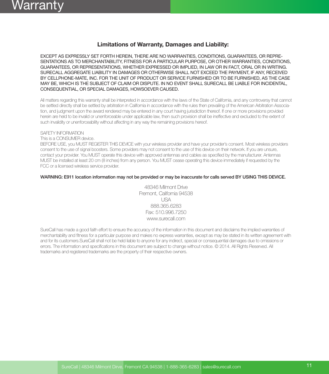 Limitations of Warranty, Damages and Liability:EXCEPT AS EXPRESSLY SET FORTH HEREIN, THERE ARE NO WARRANTIES, CONDITIONS, GUARANTEES, OR REPRE-SENTATIONS AS TO MERCHANTABILITY, FITNESS FOR A PARTICULAR PURPOSE, OR OTHER WARRANTIES, CONDITIONS, GUARANTEES, OR REPRESENTATIONS, WHETHER EXPRESSED OR IMPLIED, IN LAW OR IN FACT, ORAL OR IN WRITING.SURECALL AGGREGATE LIABILITY IN DAMAGES OR OTHERWISE SHALL NOT EXCEED THE PAYMENT, IF ANY, RECEIVED BY CELLPHONE-MATE, INC. FOR THE UNIT OF PRODUCT OR SERVICE FURNISHED OR TO BE FURNISHED, AS THE CASE MAY BE, WHICH IS THE SUBJECT OF CLAIM OR DISPUTE. IN NO EVENT SHALL SURECALL BE LIABLE FOR INCIDENTAL, CONSEQUENTIAL, OR SPECIAL DAMAGES, HOWSOEVER CAUSED. All matters regarding this warranty shall be interpreted in accordance with the laws of the State of California, and any controversy that cannot be settled directly shall be settled by arbitration in California in accordance with the rules then prevailing of the American Arbitration Associa-tion, and judgment upon the award rendered may be entered in any court having jurisdiction thereof. If one or more provisions provided herein are held to be invalid or unenforceable under applicable law, then such provision shall be ineective and excluded to the extent of such invalidity or unenforceability without aecting in any way the remaining provisions hereof.SAFETY INFORMATIONThis is a CONSUMER device.BEFORE USE, you MUST REGISTER THIS DEVICE with your wireless provider and have your provider’s consent. Most wireless providers consent to the use of signal boosters. Some providers may not consent to the use of this device on their network. If you are unsure,  contact your provider. You MUST operate this device with approved antennas and cables as specied by the manufacturer. Antennas MUST be installed at least 20 cm (8 inches) from any person. You MUST cease operating this device immediately if requested by the  FCC or a licensed wireless service provider.WARNING: E911 location information may not be provided or may be inaccurate for calls served BY USING THIS DEVICE.48346 Milmont DriveFremont, California 94538USA888.365.6283Fax: 510.996.7250www.surecall.comSureCall has made a good faith eort to ensure the accuracy of the information in this document and disclaims the implied warranties of merchantability and tness for a particular purpose and makes no express warranties, except as may be stated in its written agreement with and for its customers.SureCall shall not be held liable to anyone for any indirect, special or consequential damages due to omissions or  errors. The information and specications in this document are subject to change without notice. © 2014. All Rights Reserved. All  trademarks and registered trademarks are the property of their respective owners.SureCall | 48346 Milmont Dirve, Fremont CA 94538 | 1-888-365-6283 | sales@surecall.com 11Warranty