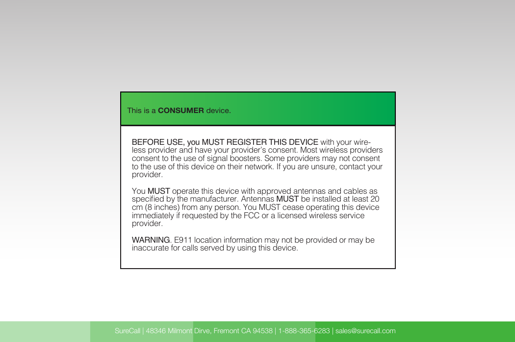 SureCall | 48346 Milmont Dirve, Fremont CA 94538 | 1-888-365-6283 | sales@surecall.com   BEFORE USE, you MUST REGISTER THIS DEVICE with your wirelessprovider and have your providerÕ reless providers consent tothe use of signal boosters. Some providers may not consent to the use of thisdevice on their network. If you are unsure, contact your provider. You MUST operate this device with approved antennas and cables as specifiedby the manufacturer. Antennas MUST be installed at least 20 cm (8 inches)from any person. You MUST cease operating this device immediately if requested by the FCC ora licensed wireless service provider. WARNING. E911 location information may not be provided or may beinaccurate for calls served by using this device.This is a CONSUMER device.BEFORE USE, you MUST REGISTER THIS DEVICE with your wire-less provider and have your provider’s consent. Most wireless providers consent to the use of signal boosters. Some providers may not consent to the use of this device on their network. If you are unsure, contact your provider.You MUST operate this device with approved antennas and cables as specied by the manufacturer. Antennas MUST be installed at least 20 cm (8 inches) from any person. You MUST cease operating this device immediately if requested by the FCC or a licensed wireless service provider.WARNING. E911 location information may not be provided or may be inaccurate for calls served by using this device.