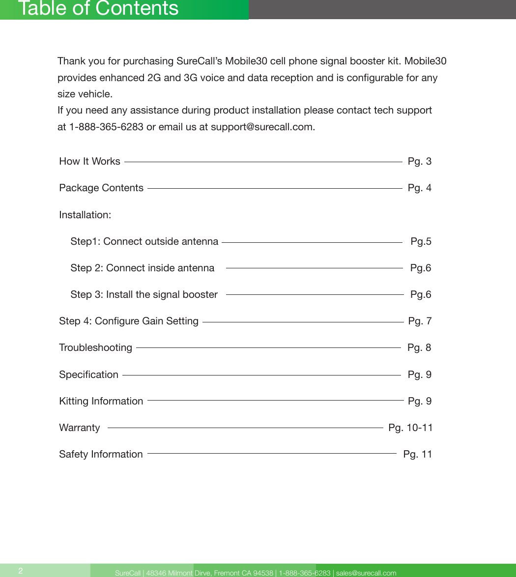 SureCall | 48346 Milmont Dirve, Fremont CA 94538 | 1-888-365-6283 | sales@surecall.comHow It Works                                                                                                     Pg. 3Package Contents                                                                                             Pg. 4Installation:    Step1: Connect outside antenna                                                                    Pg.5    Step 2: Connect inside antenna                                                                     Pg.6        Step  3:  Install  the  signal  booster                                                                                                                                        Pg.6                                                                                                         Step 4: Congure Gain Setting                                                                          Pg. 7Troubleshooting                                                                                                 Pg. 8Specication                                                                                                      Pg. 9Kitting Information                                                                                             Pg. 9Warranty                                                                                                      Pg. 10-11Safety Information                                                                                           Pg. 11Table of Contents2Thank you for purchasing SureCall’s Mobile30 cell phone signal booster kit. Mobile30provides enhanced 2G and 3G voice and data reception and is congurable for any size vehicle.If you need any assistance during product installation please contact tech support at 1-888-365-6283 or email us at support@surecall.com.