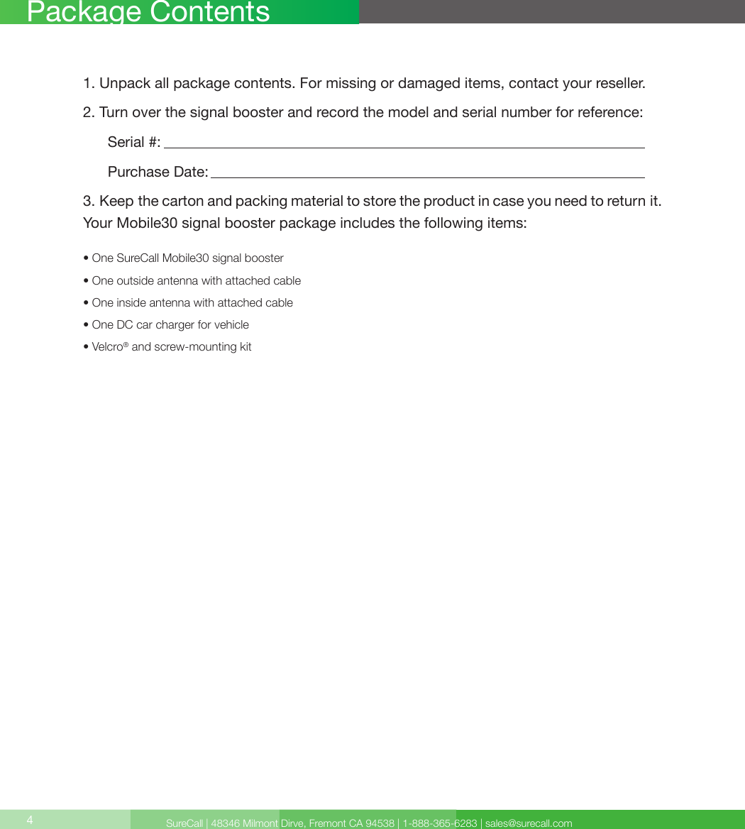 SureCall | 48346 Milmont Dirve, Fremont CA 94538 | 1-888-365-6283 | sales@surecall.com4Package Contents1. Unpack all package contents. For missing or damaged items, contact your reseller.2. Turn over the signal booster and record the model and serial number for reference:      Serial #:          Purchase Date:  3. Keep the carton and packing material to store the product in case you need to return it.Your Mobile30 signal booster package includes the following items:• One SureCall Mobile30 signal booster• One outside antenna with attached cable• One inside antenna with attached cable• One DC car charger for vehicle• Velcro® and screw-mounting kit