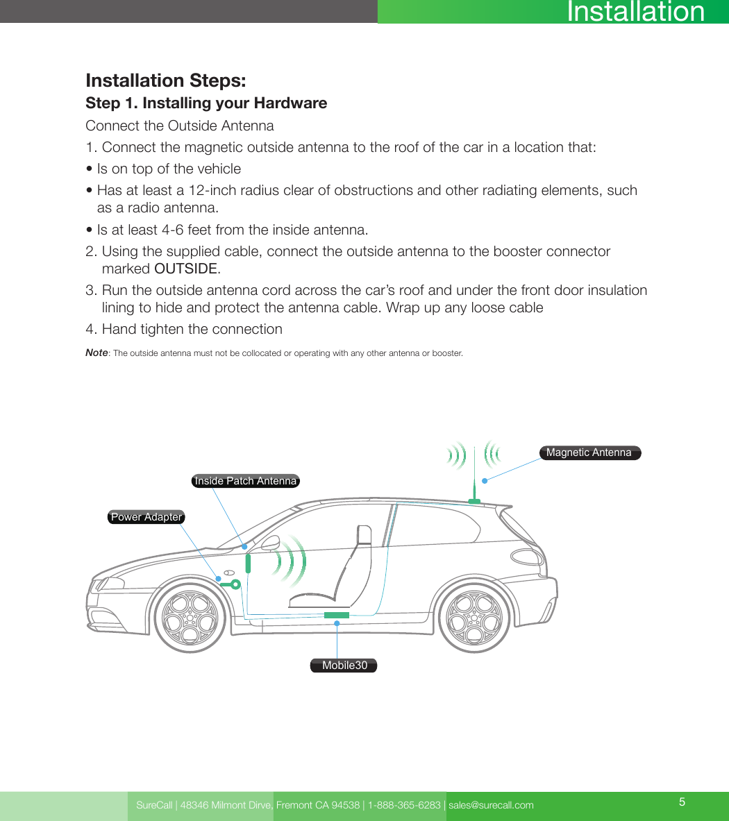 SureCall | 48346 Milmont Dirve, Fremont CA 94538 | 1-888-365-6283 | sales@surecall.com 5InstallationInstallation Steps:Step 1. Installing your HardwareConnect the Outside Antenna1. Connect the magnetic outside antenna to the roof of the car in a location that:• Is on top of the vehicle•  Has at least a 12-inch radius clear of obstructions and other radiating elements, such as a radio antenna.• Is at least 4-6 feet from the inside antenna.2.  Using the supplied cable, connect the outside antenna to the booster connector marked OUTSIDE.3.  Run the outside antenna cord across the car’s roof and under the front door insulation lining to hide and protect the antenna cable. Wrap up any loose cable4. Hand tighten the connectionNote:  The outside antenna must not be collocated or operating with any other antenna or booster.Mobile30Magnetic AntennaPower AdapterInside Patch Antenna