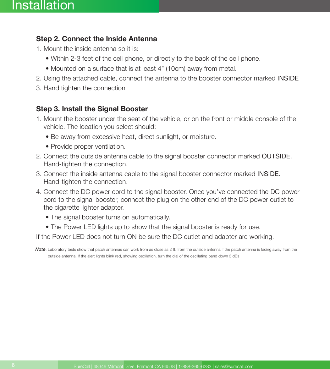 SureCall | 48346 Milmont Dirve, Fremont CA 94538 | 1-888-365-6283 | sales@surecall.com6Note:  Laboratory tests show that patch antennas can work from as close as 2 ft. from the outside antenna if the patch antenna is facing away from the outside antenna. If the alert lights blink red, showing oscillation, turn the dial of the oscillating band down 3 dBs.InstallationStep 2. Connect the Inside Antenna1. Mount the inside antenna so it is:     •  Within 2-3 feet of the cell phone, or directly to the back of the cell phone.     • Mounted on a surface that is at least 4” (10cm) away from metal.2.  Using the attached cable, connect the antenna to the booster connector marked INSIDE3. Hand tighten the connectionStep 3. Install the Signal Booster1.  Mount the booster under the seat of the vehicle, or on the front or middle console of the vehicle. The location you select should:     • Be away from excessive heat, direct sunlight, or moisture.     • Provide proper ventilation.2.  Connect the outside antenna cable to the signal booster connector marked OUTSIDE. Hand-tighten the connection.3.      Connect the inside antenna cable to the signal booster connector marked INSIDE.  Hand-tighten the connection.4.  Connect the DC power cord to the signal booster. Once you’ve connected the DC power cord to the signal booster, connect the plug on the other end of the DC power outlet to the cigarette lighter adapter.     • The signal booster turns on automatically.     •  The Power LED lights up to show that the signal booster is ready for use. If the Power LED does not turn ON be sure the DC outlet and adapter are working. 