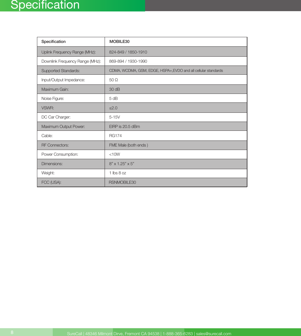 SureCall | 48346 Milmont Dirve, Fremont CA 94538 | 1-888-365-6283 | sales@surecall.com8SpecicationSpecication MOBILE30Uplink Frequency Range (MHz): 824-849 / 1850-1910 869-894 / 1930-1990 50 Ω30 dB5 dB≤2.0CDMA, WCDMA, GSM, EDGE, HSPA+,EVDO and all cellular standards5-15VEIRP is 20.5 dBmRG174 FME Male (both ends )&lt;10W8” x 1.25” x 5”1 lbs 8 ozRSNMOBILE30Downlink Frequency Range (MHz):Supported Standards:DC Car Charger:VSWR:Maximum Gain:Noise Figure:Input/Output Impedance:Maximum Output Power:Cable:RF Connectors:Power Consumption:Dimensions:Weight:FCC (USA):