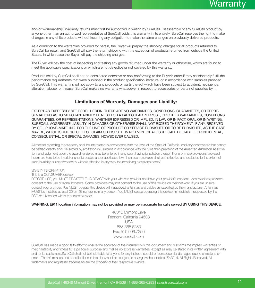 Limitations of Warranty, Damages and Liability:EXCEPT AS EXPRESSLY SET FORTH HEREIN, THERE ARE NO WARRANTIES, CONDITIONS, GUARANTEES, OR REPRE-SENTATIONS AS TO MERCHANTABILITY, FITNESS FOR A PARTICULAR PURPOSE, OR OTHER WARRANTIES, CONDITIONS, GUARANTEES, OR REPRESENTATIONS, WHETHER EXPRESSED OR IMPLIED, IN LAW OR IN FACT, ORAL OR IN WRITING.SURECALL AGGREGATE LIABILITY IN DAMAGES OR OTHERWISE SHALL NOT EXCEED THE PAYMENT, IF ANY, RECEIVED BY CELLPHONE-MATE, INC. FOR THE UNIT OF PRODUCT OR SERVICE FURNISHED OR TO BE FURNISHED, AS THE CASE MAY BE, WHICH IS THE SUBJECT OF CLAIM OR DISPUTE. IN NO EVENT SHALL SURECALL BE LIABLE FOR INCIDENTAL, CONSEQUENTIAL, OR SPECIAL DAMAGES, HOWSOEVER CAUSED. All matters regarding this warranty shall be interpreted in accordance with the laws of the State of California, and any controversy that cannot be settled directly shall be settled by arbitration in California in accordance with the rules then prevailing of the American Arbitration Associa-tion, and judgment upon the award rendered may be entered in any court having jurisdiction thereof. If one or more provisions provided herein are held to be invalid or unenforceable under applicable law, then such provision shall be ineective and excluded to the extent of such invalidity or unenforceability without aecting in any way the remaining provisions hereof.SAFETY INFORMATIONThis is a CONSUMER device.BEFORE USE, you MUST REGISTER THIS DEVICE with your wireless provider and have your provider’s consent. Most wireless providers consent to the use of signal boosters. Some providers may not consent to the use of this device on their network. If you are unsure,  contact your provider. You MUST operate this device with approved antennas and cables as specied by the manufacturer. Antennas MUST be installed at least 20 cm (8 inches) from any person. You MUST cease operating this device immediately if requested by the  FCC or a licensed wireless service provider.WARNING: E911 location information may not be provided or may be inaccurate for calls served BY USING THIS DEVICE.48346 Milmont DriveFremont, California 94538USA888.365.6283Fax: 510.996.7250www.surecall.comSureCall has made a good faith eort to ensure the accuracy of the information in this document and disclaims the implied warranties of merchantability and tness for a particular purpose and makes no express warranties, except as may be stated in its written agreement with and for its customers.SureCall shall not be held liable to anyone for any indirect, special or consequential damages due to omissions or  errors. The information and specications in this document are subject to change without notice. © 2014. All Rights Reserved. All  trademarks and registered trademarks are the property of their respective owners.and/or workmanship. Warranty returns must rst be authorized in writing by SureCall. Disassembly of any SureCall product by anyone other than an authorized representative of SureCall voids this warranty in its entirety. SureCall reserves the right to make changes in any of its products without incurring any obligation to make the same changes on previously delivered products. As a condition to the warranties provided for herein, the Buyer will prepay the shipping charges for all products returned to SureCall for repair, and SureCall will pay the return shipping with the exception of products returned from outside the United States, in which case the Buyer will pay the shipping charges. The Buyer will pay the cost of inspecting and testing any goods returned under the warranty or otherwise, which are found to meet the applicable specications or which are not defective or not covered by this warranty. Products sold by SureCall shall not be considered defective or non-conforming to the Buyer’s order if they satisfactorily fulll the performance requirements that were published in the product specication literature, or in accordance with samples provided by SureCall. This warranty shall not apply to any products or parts thereof which have been subject to accident, negligence, alteration, abuse, or misuse. SureCall makes no warranty whatsoever in respect to accessories or parts not supplied by it.SureCall | 48346 Milmont Drive, Fremont CA 94538 | 1-888-365-6283 | sales@surecall.com 11Warranty