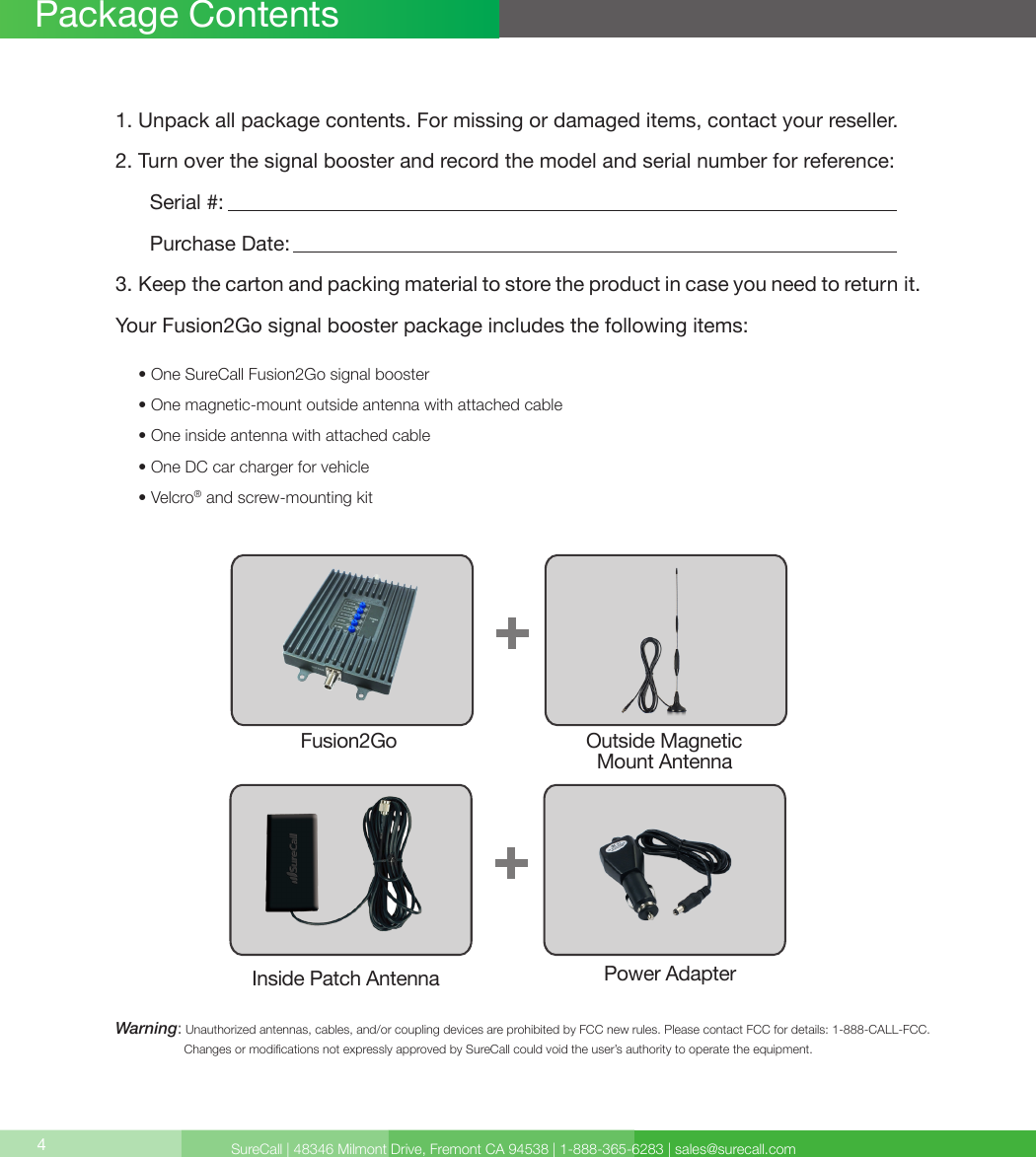 SureCall | 48346 Milmont Drive, Fremont CA 94538 | 1-888-365-6283 | sales@surecall.com4Package Contents1. Unpack all package contents. For missing or damaged items, contact your reseller.2. Turn over the signal booster and record the model and serial number for reference:      Serial #:          Purchase Date:  3. Keep the carton and packing material to store the product in case you need to return it.Your Fusion2Go signal booster package includes the following items:     • One SureCall Fusion2Go signal booster     • One magnetic-mount outside antenna with attached cable     • One inside antenna with attached cable     • One DC car charger for vehicle     • Velcro® and screw-mounting kitWarning:   Unauthorized antennas, cables, and/or coupling devices are prohibited by FCC new rules. Please contact FCC for details: 1-888-CALL-FCC.                     Changes or modications not expressly approved by SureCall could void the user’s authority to operate the equipment.Fusion2Go Outside Magnetic   Mount AntennaInside Patch Antenna Power Adapter