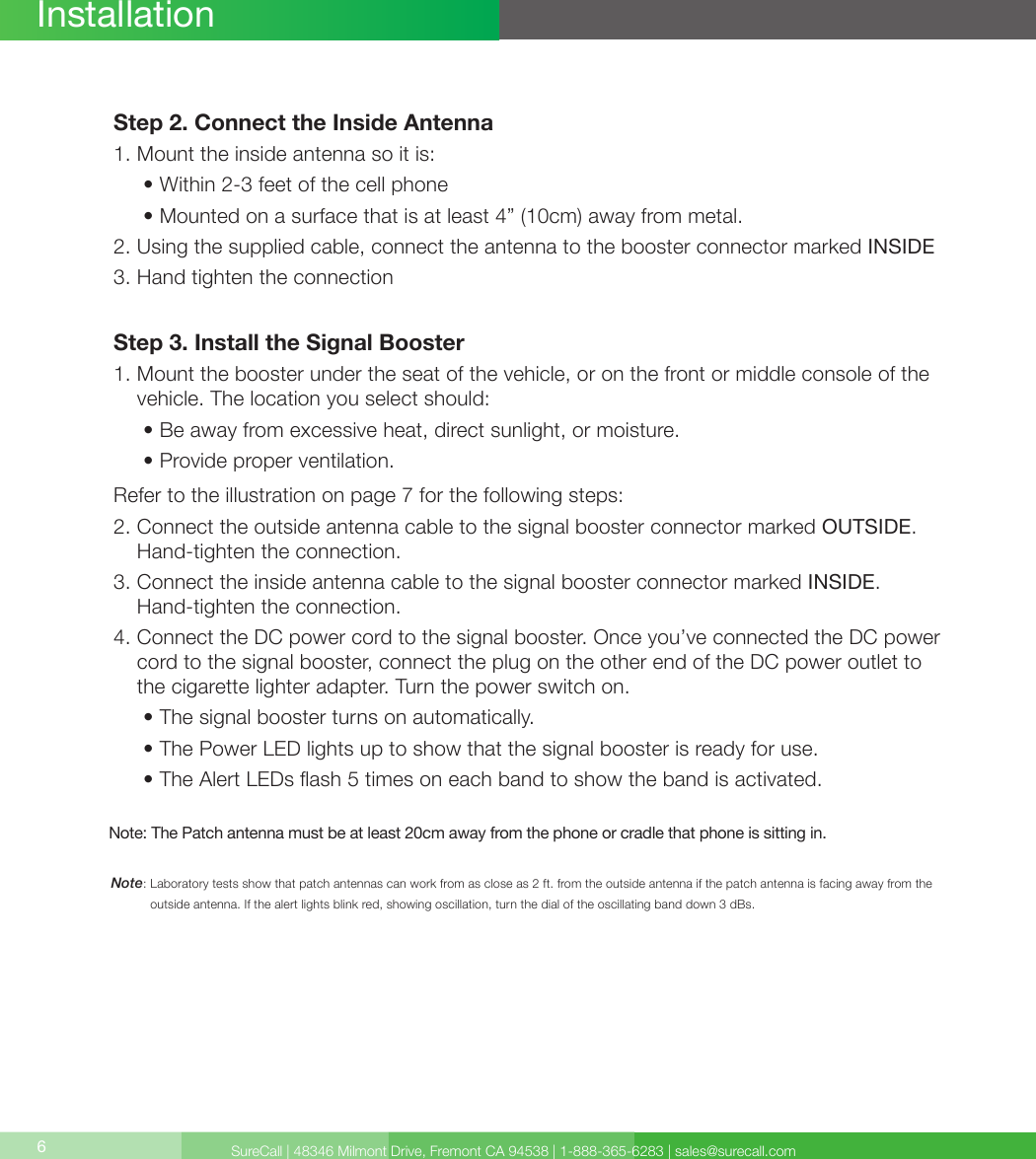 SureCall | 48346 Milmont Drive, Fremont CA 94538 | 1-888-365-6283 | sales@surecall.com6Note:  Laboratory tests show that patch antennas can work from as close as 2 ft. from the outside antenna if the patch antenna is facing away from the outside antenna. If the alert lights blink red, showing oscillation, turn the dial of the oscillating band down 3 dBs.InstallationStep 2. Connect the Inside Antenna1. Mount the inside antenna so it is:     •  Within 2-3 feet of the cell phone     • Mounted on a surface that is at least 4” (10cm) away from metal.2.  Using the supplied cable, connect the antenna to the booster connector marked INSIDE3. Hand tighten the connectionStep 3. Install the Signal Booster1.  Mount the booster under the seat of the vehicle, or on the front or middle console of the vehicle. The location you select should:     • Be away from excessive heat, direct sunlight, or moisture.     • Provide proper ventilation.Refer to the illustration on page 7 for the following steps:2.  Connect the outside antenna cable to the signal booster connector marked OUTSIDE. Hand-tighten the connection.3.      Connect the inside antenna cable to the signal booster connector marked INSIDE.  Hand-tighten the connection.4.  Connect the DC power cord to the signal booster. Once you’ve connected the DC power cord to the signal booster, connect the plug on the other end of the DC power outlet to the cigarette lighter adapter. Turn the power switch on.     • The signal booster turns on automatically.     •  The Power LED lights up to show that the signal booster is ready for use.      • The Alert LEDs ash 5 times on each band to show the band is activated.Note: The Patch antenna must be at least 20cm away from the phone or cradle that phone is sitting in.