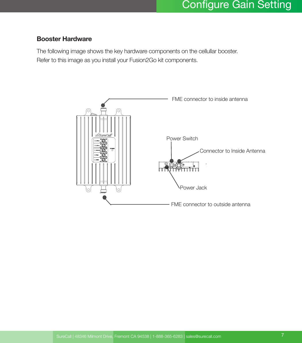 SureCall | 48346 Milmont Drive, Fremont CA 94538 | 1-888-365-6283 | sales@surecall.com 7Congure Gain SettingBooster HardwareThe following image shows the key hardware components on the cellullar booster.Refer to this image as you install your Fusion2Go kit components.Power Jack Power SwitchConnector to Inside Antenna FME connector to inside antennaFME connector to outside antenna