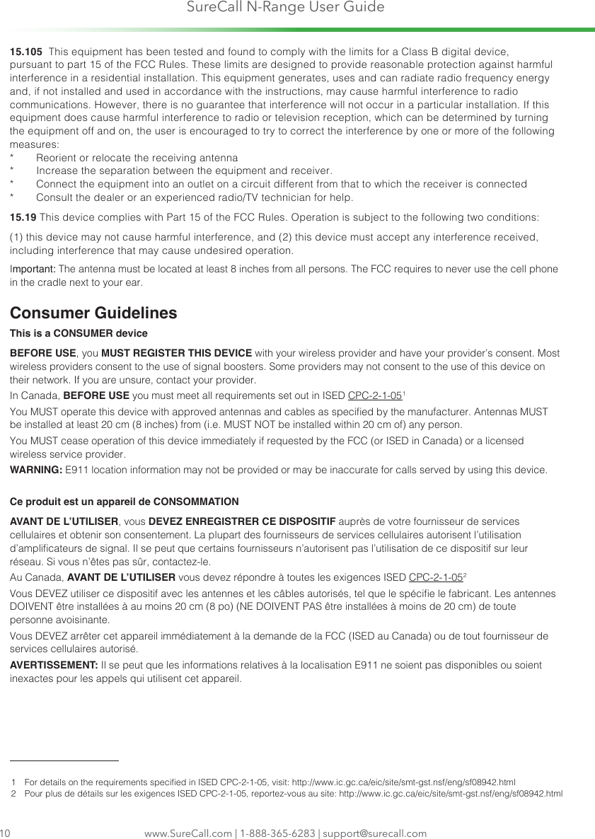 SureCall N-Range User Guidewww.SureCall.com | 1-888-365-6283 | support@surecall.com1015.105  This equipment has been tested and found to comply with the limits for a Class B digital device, pursuant to part 15 of the FCC Rules. These limits are designed to provide reasonable protection against harmful interference in a residential installation. This equipment generates, uses and can radiate radio frequency energy and, if not installed and used in accordance with the instructions, may cause harmful interference to radio communications. However, there is no guarantee that interference will not occur in a particular installation. If this equipment does cause harmful interference to radio or television reception, which can be determined by turning the equipment off and on, the user is encouraged to try to correct the interference by one or more of the following measures: *  Reorient or relocate the receiving antenna *  Increase the separation between the equipment and receiver. *  Connect the equipment into an outlet on a circuit different from that to which the receiver is connected *  Consult the dealer or an experienced radio/TV technician for help. 15.19 This device complies with Part 15 of the FCC Rules. Operation is subject to the following two conditions: (1) this device may not cause harmful interference, and (2) this device must accept any interference received, including interference that may cause undesired operation.Important: The antenna must be located at least 8 inches from all persons. The FCC requires to never use the cell phone in the cradle next to your ear.Consumer GuidelinesThis is a CONSUMER deviceBEFORE USE, you MUST REGISTER THIS DEVICE with your wireless provider and have your provider’s consent. Most wireless providers consent to the use of signal boosters. Some providers may not consent to the use of this device on their network. If you are unsure, contact your provider.In Canada, BEFORE USE you must meet all requirements set out in ISED CPC-2-1-05 1You MUST operate this device with approved antennas and cables as specied by the manufacturer. Antennas MUST be installed at least 20 cm (8 inches) from (i.e. MUST NOT be installed within 20 cm of) any person.You MUST cease operation of this device immediately if requested by the FCC (or ISED in Canada) or a licensed wireless service provider.WARNING: E911 location information may not be provided or may be inaccurate for calls served by using this device.Ce produit est un appareil de CONSOMMATIONAVANT DE L’UTILISER, vous DEVEZ ENREGISTRER CE DISPOSITIF auprès de votre fournisseur de services cellulaires et obtenir son consentement. La plupart des fournisseurs de services cellulaires autorisent l’utilisation d’amplicateurs de signal. Il se peut que certains fournisseurs n’autorisent pas l’utilisation de ce dispositif sur leur réseau. Si vous n’êtes pas sûr, contactez-le. Au Canada, AVANT DE L’UTILISER vous devez répondre à toutes les exigences ISED CPC-2-1-05 2Vous DEVEZ utiliser ce dispositif avec les antennes et les câbles autorisés, tel que le spécie le fabricant. Les antennes DOIVENT être installées à au moins 20 cm (8 po) (NE DOIVENT PAS être installées à moins de 20 cm) de toute personne avoisinante. Vous DEVEZ arrêter cet appareil immédiatement à la demande de la FCC (ISED au Canada) ou de tout fournisseur de services cellulaires autorisé. AVERTISSEMENT: Il se peut que les informations relatives à la localisation E911 ne soient pas disponibles ou soient inexactes pour les appels qui utilisent cet appareil.1   For details on the requirements specied in ISED CPC-2-1-05, visit: http://www.ic.gc.ca/eic/site/smt-gst.nsf/eng/sf08942.html2   Pour plus de détails sur les exigences ISED CPC-2-1-05, reportez-vous au site: http://www.ic.gc.ca/eic/site/smt-gst.nsf/eng/sf08942.html