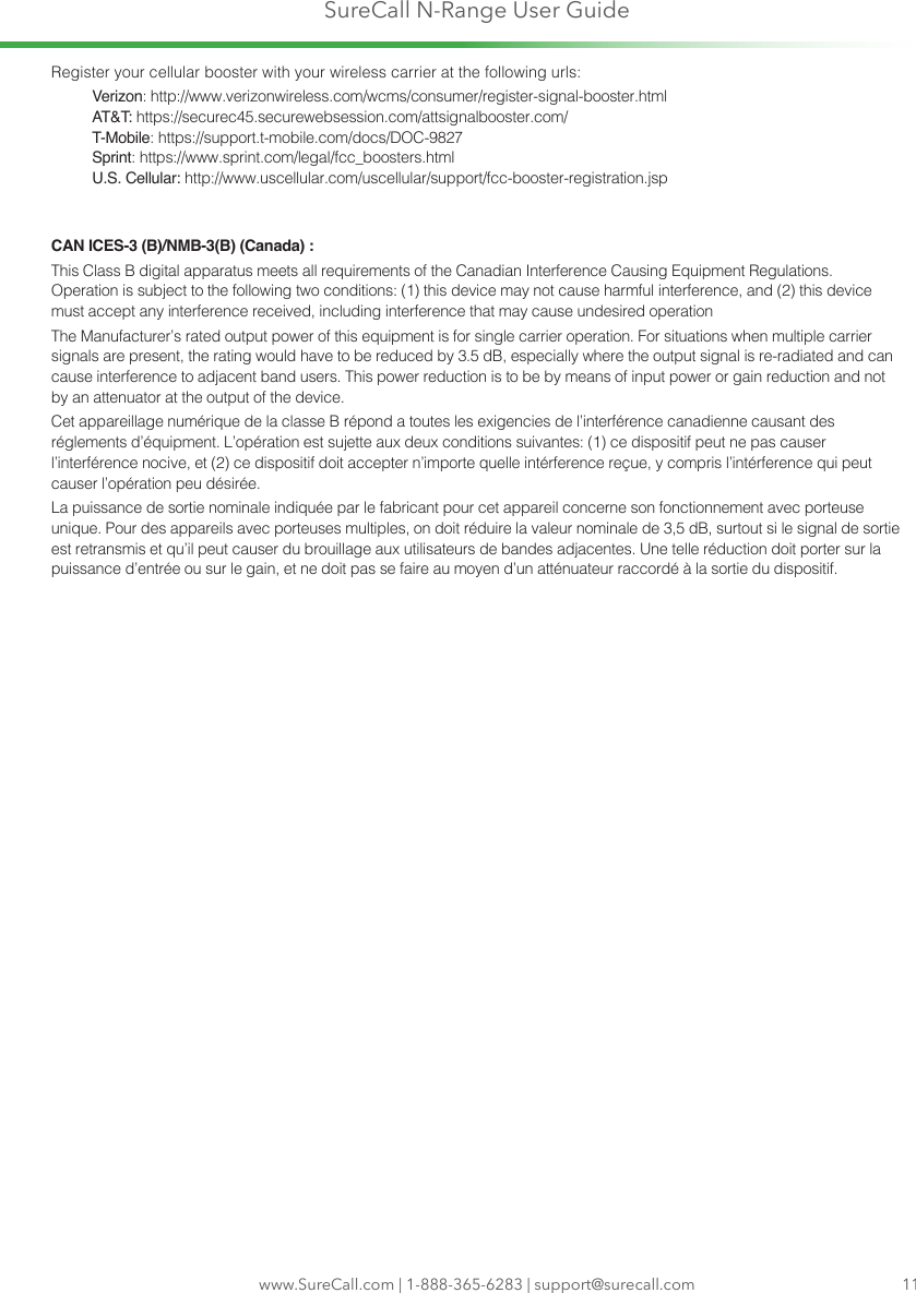 SureCall N-Range User Guidewww.SureCall.com | 1-888-365-6283 | support@surecall.com 11Register your cellular booster with your wireless carrier at the following urls:Verizon: http://www.verizonwireless.com/wcms/consumer/register-signal-booster.htmlAT&amp;T: https://securec45.securewebsession.com/attsignalbooster.com/T-Mobile: https://support.t-mobile.com/docs/DOC-9827 Sprint: https://www.sprint.com/legal/fcc_boosters.htmlU.S. Cellular: http://www.uscellular.com/uscellular/support/fcc-booster-registration.jspCAN ICES-3 (B)/NMB-3(B) (Canada) :This Class B digital apparatus meets all requirements of the Canadian Interference Causing Equipment Regulations. Operation is subject to the following two conditions: (1) this device may not cause harmful interference, and (2) this device must accept any interference received, including interference that may cause undesired operationThe Manufacturer’s rated output power of this equipment is for single carrier operation. For situations when multiple carrier signals are present, the rating would have to be reduced by 3.5 dB, especially where the output signal is re-radiated and can cause interference to adjacent band users. This power reduction is to be by means of input power or gain reduction and not by an attenuator at the output of the device.Cet appareillage numérique de la classe B répond a toutes les exigencies de l’interférence canadienne causant des réglements d’équipment. L’opération est sujette aux deux conditions suivantes: (1) ce dispositif peut ne pas causer l’interférence nocive, et (2) ce dispositif doit accepter n’importe quelle intérference reçue, y compris l’intérference qui peut causer l’opération peu désirée.La puissance de sortie nominale indiquée par le fabricant pour cet appareil concerne son fonctionnement avec porteuse unique. Pour des appareils avec porteuses multiples, on doit réduire la valeur nominale de 3,5 dB, surtout si le signal de sortie est retransmis et qu’il peut causer du brouillage aux utilisateurs de bandes adjacentes. Une telle réduction doit porter sur la puissance d’entrée ou sur le gain, et ne doit pas se faire au moyen d’un atténuateur raccordé à la sortie du dispositif.