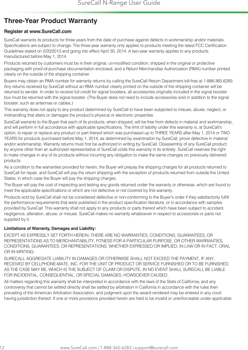 SureCall N-Range User Guidewww.SureCall.com | 1-888-365-6283 | support@surecall.comThree-Year Product WarrantyRegister at www.SureCall.comSureCall warrants its products for three years from the date of purchase against defects in workmanship and/or materials. Specications are subject to change. The three-year warranty only applies to products meeting the latest FCC Certication Guidelines stated on 2/20/2013 and going into effect April 30, 2014. A two-year warranty applies to any products manufactured before May 1, 2014.Products returned by customers must be in their original, un-modied condition, shipped in the original or protective packaging with proof-of-purchase documentation enclosed, and a Return Merchandise Authorization (RMA) number printed clearly on the outside of the shipping container.Buyers may obtain an RMA number for warranty returns by calling the SureCall Return Department toll-free at 1-888-365-6283. Any returns received by SureCall without an RMA number clearly printed on the outside of the shipping container will be returned to sender. In order to receive full credit for signal boosters, all accessories originally included in the signal booster box must be returned with the signal booster. (The Buyer does not need to include accessories sold in addition to the signal booster, such as antennas or cables.) This warranty does not apply to any product determined by SureCall to have been subjected to misuse, abuse, neglect, or mishandling that alters or damages the product’s physical or electronic properties.SureCall warrants to the Buyer that each of its products, when shipped, will be free from defects in material and workmanship, and will perform in full accordance with applicable specications. The limit of liability under this warranty is, at SureCall’s option, to repair or replace any product or part thereof which was purchased up to THREE YEARS after May 1, 2014 or TWO YEARS for products purchased before May 1, 2014, as determined by examination by SureCall, prove defective in material and/or workmanship. Warranty returns must rst be authorized in writing by SureCall. Disassembly of any SureCall product by anyone other than an authorized representative of SureCall voids this warranty in its entirety. SureCall reserves the right to make changes in any of its products without incurring any obligation to make the same changes on previously delivered products. As a condition to the warranties provided for herein, the Buyer will prepay the shipping charges for all products returned to SureCall for repair, and SureCall will pay the return shipping with the exception of products returned from outside the United States, in which case the Buyer will pay the shipping charges. The Buyer will pay the cost of inspecting and testing any goods returned under the warranty or otherwise, which are found to meet the applicable specications or which are not defective or not covered by this warranty. Products sold by SureCall shall not be considered defective or non-conforming to the Buyer’s order if they satisfactorily fulll the performance requirements that were published in the product specication literature, or in accordance with samples provided by SureCall. This warranty shall not apply to any products or parts thereof which have been subject to accident, negligence, alteration, abuse, or misuse. SureCall makes no warranty whatsoever in respect to accessories or parts not supplied by it.Limitations of Warranty, Damages and Liability:EXCEPT AS EXPRESSLY SET FORTH HEREIN, THERE ARE NO WARRANTIES, CONDITIONS, GUARANTEES, OR REPRESENTATIONS AS TO MERCHANTABILITY, FITNESS FOR A PARTICULAR PURPOSE, OR OTHER WARRANTIES, CONDITIONS, GUARANTEES, OR REPRESENTATIONS, WHETHER EXPRESSED OR IMPLIED, IN LAW OR IN FACT, ORAL OR IN WRITING.SURECALL AGGREGATE LIABILITY IN DAMAGES OR OTHERWISE SHALL NOT EXCEED THE PAYMENT, IF ANY, RECEIVED BY CELLPHONE-MATE, INC. FOR THE UNIT OF PRODUCT OR SERVICE FURNISHED OR TO BE FURNISHED, AS THE CASE MAY BE, WHICH IS THE SUBJECT OF CLAIM OR DISPUTE. IN NO EVENT SHALL SURECALL BE LIABLE FOR INCIDENTAL, CONSEQUENTIAL, OR SPECIAL DAMAGES, HOWSOEVER CAUSED. All matters regarding this warranty shall be interpreted in accordance with the laws of the State of California, and any controversy that cannot be settled directly shall be settled by arbitration in California in accordance with the rules then prevailing of the American Arbitration Association, and judgment upon the award rendered may be entered in any court having jurisdiction thereof. If one or more provisions provided herein are held to be invalid or unenforceable under applicable 12