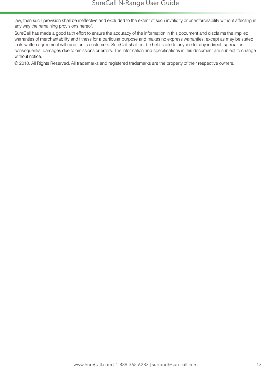 SureCall N-Range User Guidelaw, then such provision shall be ineffective and excluded to the extent of such invalidity or unenforceability without affecting in any way the remaining provisions hereof.SureCall has made a good faith effort to ensure the accuracy of the information in this document and disclaims the implied warranties of merchantability and tness for a particular purpose and makes no express warranties, except as may be stated in its written agreement with and for its customers. SureCall shall not be held liable to anyone for any indirect, special or consequential damages due to omissions or errors. The information and specications in this document are subject to change without notice. © 2018. All Rights Reserved. All trademarks and registered trademarks are the property of their respective owners.www.SureCall.com | 1-888-365-6283 | support@surecall.com 13