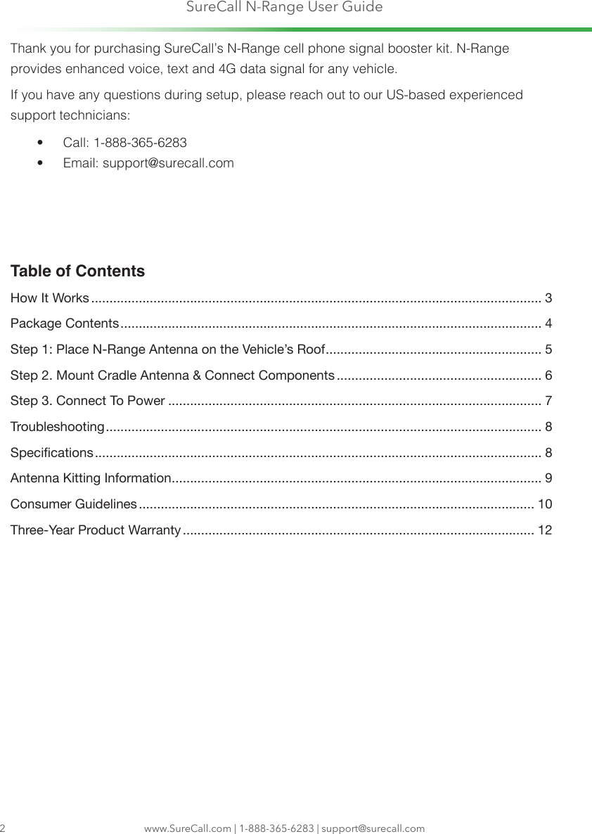 SureCall N-Range User Guidewww.SureCall.com | 1-888-365-6283 | support@surecall.com2Thank you for purchasing SureCall’s N-Range cell phone signal booster kit. N-Range provides enhanced voice, text and 4G data signal for any vehicle.If you have any questions during setup, please reach out to our US-based experienced support technicians:•  Call: 1-888-365-6283 •  Email: support@surecall.comTable of ContentsHow It Works ........................................................................................................................... 3Package Contents ................................................................................................................... 4Step 1: Place N-Range Antenna on the Vehicle’s Roof ........................................................... 5Step 2. Mount Cradle Antenna &amp; Connect Components ........................................................ 6Step 3. Connect To Power ...................................................................................................... 7Troubleshooting ....................................................................................................................... 8Specications .......................................................................................................................... 8Antenna Kitting Information ..................................................................................................... 9Consumer Guidelines ............................................................................................................ 10Three-Year Product Warranty ................................................................................................ 12