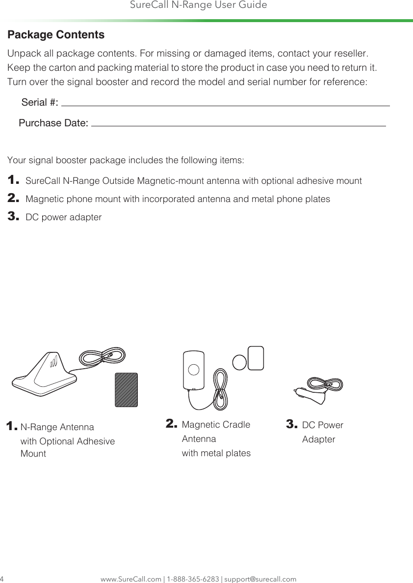 SureCall N-Range User Guidewww.SureCall.com | 1-888-365-6283 | support@surecall.com4Package ContentsUnpack all package contents. For missing or damaged items, contact your reseller. Keep the carton and packing material to store the product in case you need to return it. Turn over the signal booster and record the model and serial number for reference:      Serial #:     Purchase Date: Your signal booster package includes the following items:1.  SureCall N-Range Outside Magnetic-mount antenna with optional adhesive mount2.  Magnetic phone mount with incorporated antenna and metal phone plates3.  DC power adapter3.  DC Power Adapter1.  N-Range Antenna  with Optional Adhesive Mount2.  Magnetic  Cradle Antenna  with metal plates