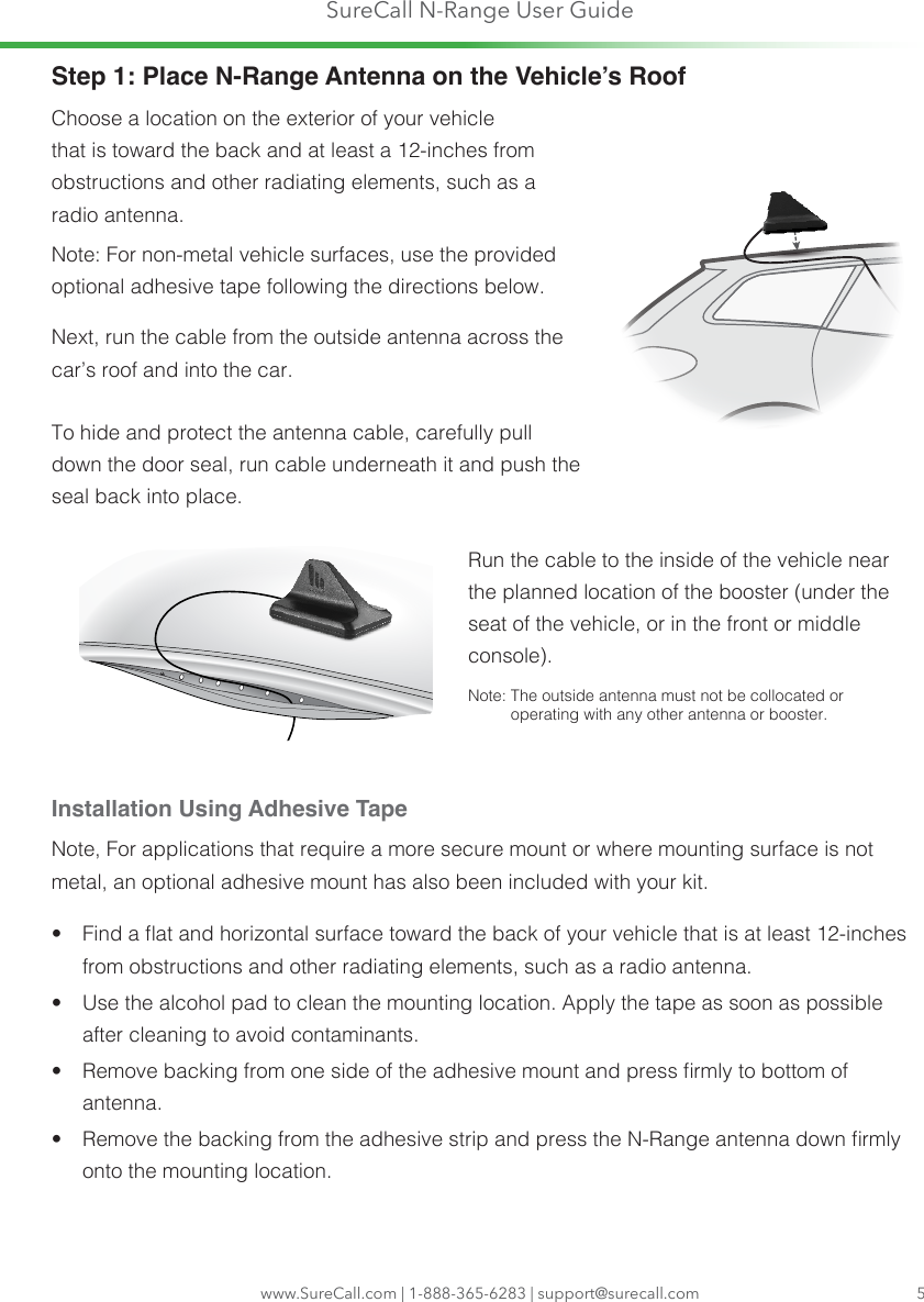 SureCall N-Range User Guidewww.SureCall.com | 1-888-365-6283 | support@surecall.com 5Step 1: Place N-Range Antenna on the Vehicle’s RoofChoose a location on the exterior of your vehicle that is toward the back and at least a 12-inches from obstructions and other radiating elements, such as a radio antenna.Note: For non-metal vehicle surfaces, use the provided optional adhesive tape following the directions below.Next, run the cable from the outside antenna across the car’s roof and into the car.To hide and protect the antenna cable, carefully pull down the door seal, run cable underneath it and push the seal back into place.  Run the cable to the inside of the vehicle near the planned location of the booster (under the seat of the vehicle, or in the front or middle console). Note:  The outside antenna must not be collocated or operating with any other antenna or booster.Installation Using Adhesive TapeNote, For applications that require a more secure mount or where mounting surface is not metal, an optional adhesive mount has also been included with your kit. •  Find a at and horizontal surface toward the back of your vehicle that is at least 12-inches from obstructions and other radiating elements, such as a radio antenna.•  Use the alcohol pad to clean the mounting location. Apply the tape as soon as possible after cleaning to avoid contaminants.•  Remove backing from one side of the adhesive mount and press rmly to bottom of antenna.•  Remove the backing from the adhesive strip and press the N-Range antenna down rmly onto the mounting location. 