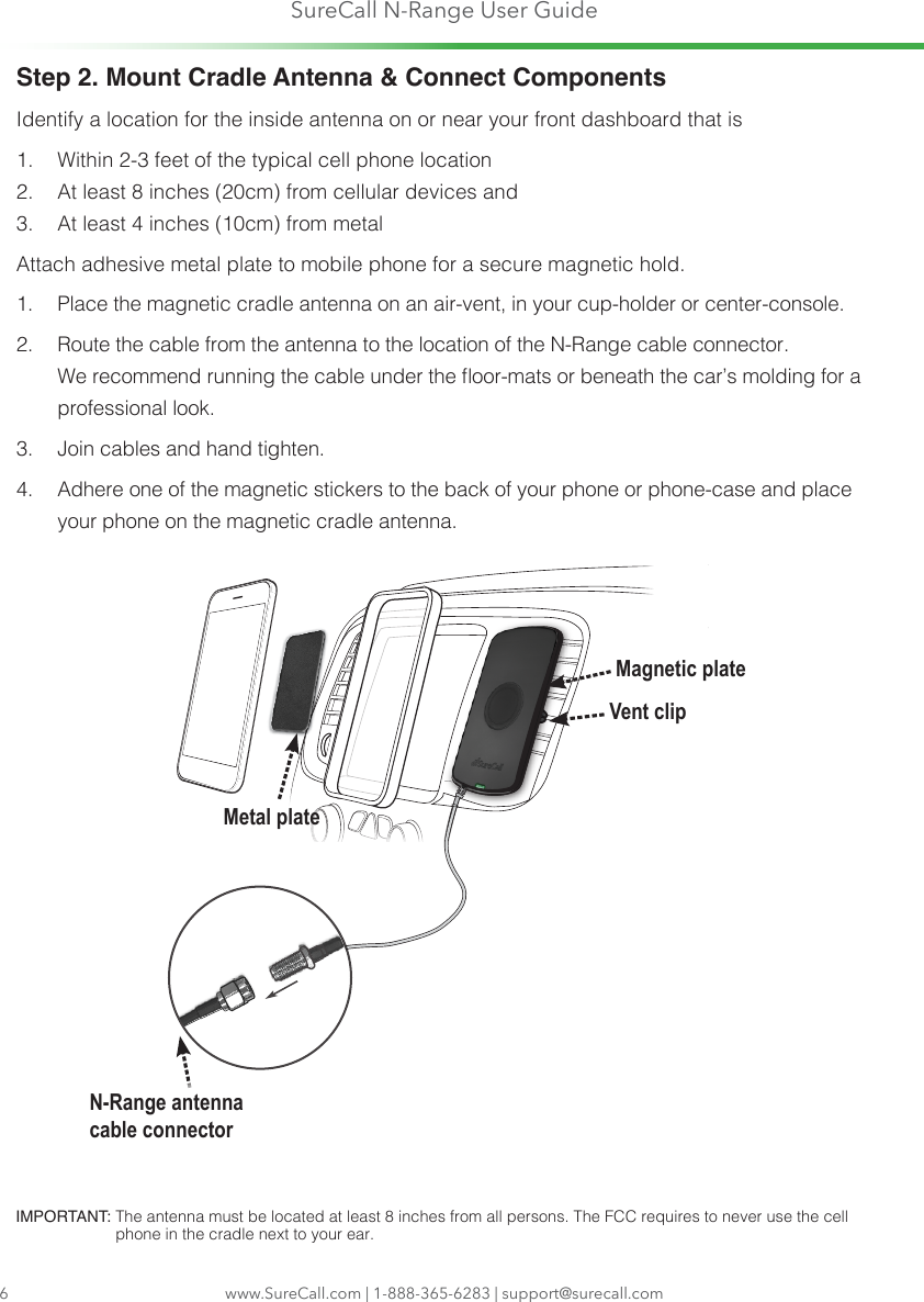 SureCall N-Range User Guidewww.SureCall.com | 1-888-365-6283 | support@surecall.comIMPORTANT:  The antenna must be located at least 8 inches from all persons. The FCC requires to never use the cell phone in the cradle next to your ear.6Step 2. Mount Cradle Antenna &amp; Connect ComponentsIdentify a location for the inside antenna on or near your front dashboard that is1.  Within 2-3 feet of the typical cell phone location2.  At least 8 inches (20cm) from cellular devices and 3.  At least 4 inches (10cm) from metalAttach adhesive metal plate to mobile phone for a secure magnetic hold. 1.  Place the magnetic cradle antenna on an air-vent, in your cup-holder or center-console.2.  Route the cable from the antenna to the location of the N-Range cable connector.  We recommend running the cable under the oor-mats or beneath the car’s molding for a professional look.3.  Join cables and hand tighten. 4.  Adhere one of the magnetic stickers to the back of your phone or phone-case and place your phone on the magnetic cradle antenna.Vent clipMagnetic plateMetal plateN-Range antenna cable connector