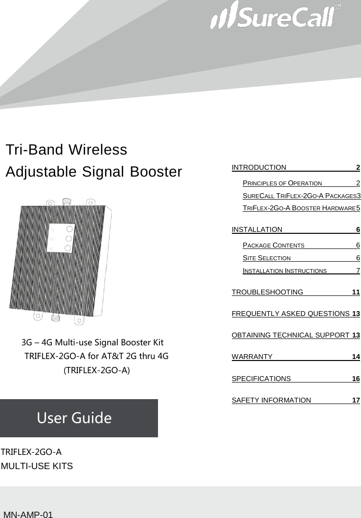 Tri-Band Wireless Adjustable Signal Booster                           3G – 4G Multi-use Signal Booster Kit TRIFLEX-2GO-A for AT&amp;T 2G thru 4G (TRIFLEX-2GO-A)    User Guide             TRIFLEX-2GO-A  MULTI-USE KITSMN-AMP-01 INTRODUCTION  2 PRINCIPLES OF OPERATION  2 SURECALL TRIFLEX-2GO-A PACKAGES3 TRIFLEX-2GO-A BOOSTER HARDWARE 5 INSTALLATION  6 PACKAGE CONTENTS  6 SITE SELECTION  6 INSTALLATION INSTRUCTIONS  7 TROUBLESHOOTING 11 FREQUENTLY ASKED QUESTIONS 13 OBTAINING TECHNICAL SUPPORT 13 WARRANTY 14 SPECIFICATIONS 16 SAFETY INFORMATION 17   