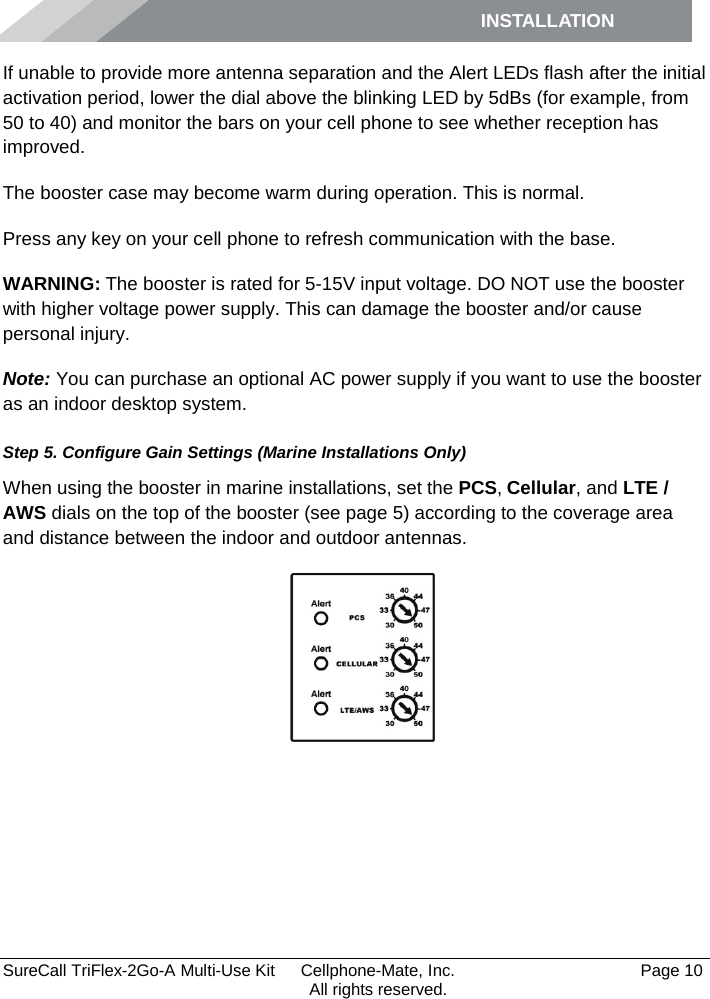 INSTALLATION         SureCall TriFlex-2Go-A Multi-Use Kit  Cellphone-Mate, Inc.   Page 10           All rights reserved. If unable to provide more antenna separation and the Alert LEDs flash after the initial activation period, lower the dial above the blinking LED by 5dBs (for example, from 50 to 40) and monitor the bars on your cell phone to see whether reception has improved. The booster case may become warm during operation. This is normal. Press any key on your cell phone to refresh communication with the base. WARNING: The booster is rated for 5-15V input voltage. DO NOT use the booster with higher voltage power supply. This can damage the booster and/or cause personal injury. Note: You can purchase an optional AC power supply if you want to use the booster as an indoor desktop system. Step 5. Configure Gain Settings (Marine Installations Only) When using the booster in marine installations, set the PCS, Cellular, and LTE / AWS dials on the top of the booster (see page 5) according to the coverage area and distance between the indoor and outdoor antennas.   