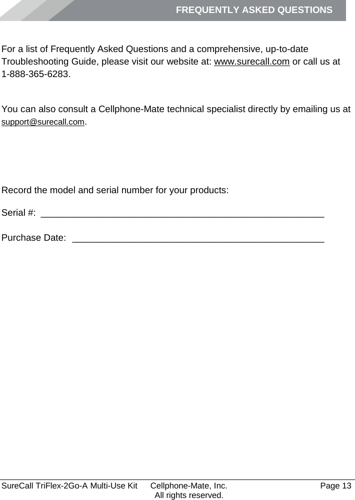 FREQUENTLY ASKED QUESTIONS         SureCall TriFlex-2Go-A Multi-Use Kit  Cellphone-Mate, Inc.   Page 13           All rights reserved. Frequently Asked Questions For a list of Frequently Asked Questions and a comprehensive, up-to-date Troubleshooting Guide, please visit our website at: www.surecall.com or call us at 1-888-365-6283. Obtaining Technical Support You can also consult a Cellphone-Mate technical specialist directly by emailing us at support@surecall.com.   Record the model and serial number for your products: Serial #:  ______________________________________________________   Purchase Date:  ________________________________________________    