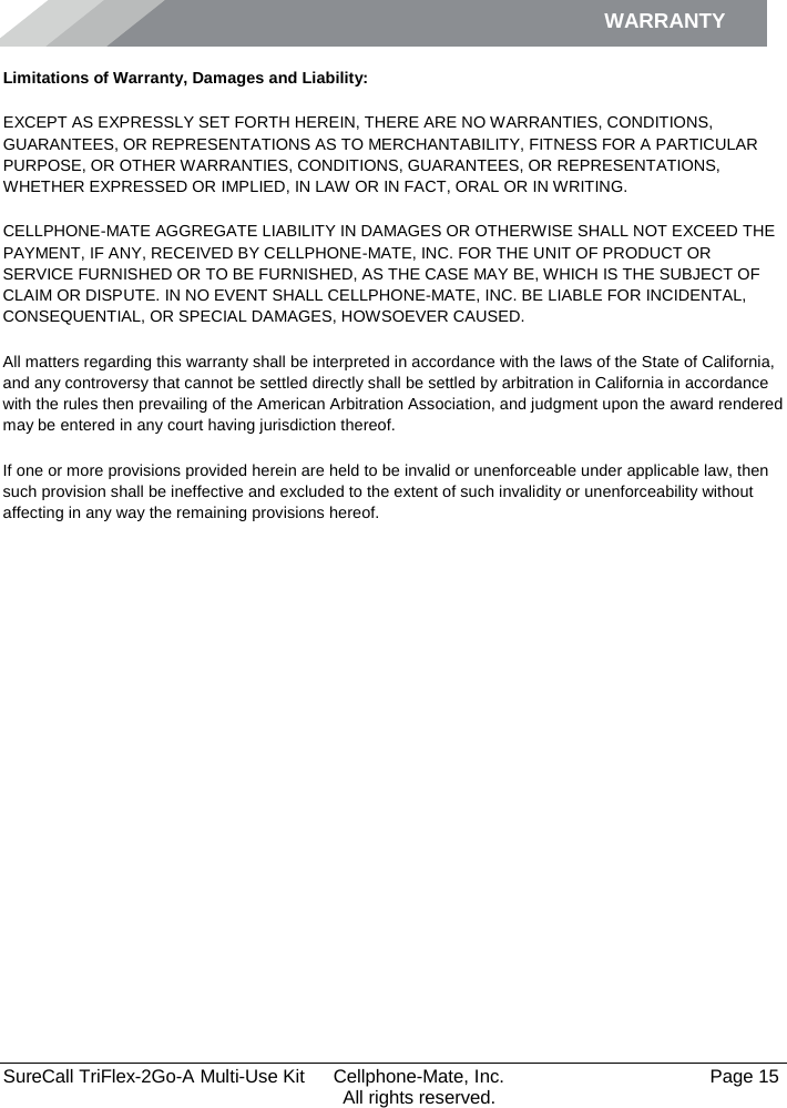 WARRANTY        SureCall TriFlex-2Go-A Multi-Use Kit  Cellphone-Mate, Inc.   Page 15           All rights reserved. Limitations of Warranty, Damages and Liability: EXCEPT AS EXPRESSLY SET FORTH HEREIN, THERE ARE NO WARRANTIES, CONDITIONS, GUARANTEES, OR REPRESENTATIONS AS TO MERCHANTABILITY, FITNESS FOR A PARTICULAR PURPOSE, OR OTHER WARRANTIES, CONDITIONS, GUARANTEES, OR REPRESENTATIONS, WHETHER EXPRESSED OR IMPLIED, IN LAW OR IN FACT, ORAL OR IN WRITING. CELLPHONE-MATE AGGREGATE LIABILITY IN DAMAGES OR OTHERWISE SHALL NOT EXCEED THE PAYMENT, IF ANY, RECEIVED BY CELLPHONE-MATE, INC. FOR THE UNIT OF PRODUCT OR SERVICE FURNISHED OR TO BE FURNISHED, AS THE CASE MAY BE, WHICH IS THE SUBJECT OF CLAIM OR DISPUTE. IN NO EVENT SHALL CELLPHONE-MATE, INC. BE LIABLE FOR INCIDENTAL, CONSEQUENTIAL, OR SPECIAL DAMAGES, HOWSOEVER CAUSED.  All matters regarding this warranty shall be interpreted in accordance with the laws of the State of California, and any controversy that cannot be settled directly shall be settled by arbitration in California in accordance with the rules then prevailing of the American Arbitration Association, and judgment upon the award rendered may be entered in any court having jurisdiction thereof. If one or more provisions provided herein are held to be invalid or unenforceable under applicable law, then such provision shall be ineffective and excluded to the extent of such invalidity or unenforceability without affecting in any way the remaining provisions hereof.   