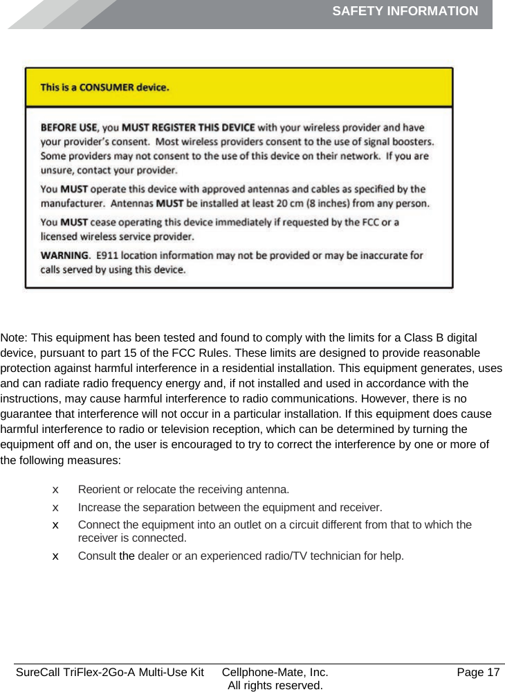 SAFETY INFORMATION              SureCall TriFlex-2Go-A Multi-Use Kit  Cellphone-Mate, Inc.   Page 17           All rights reserved. Safety Information    Note: This equipment has been tested and found to comply with the limits for a Class B digital device, pursuant to part 15 of the FCC Rules. These limits are designed to provide reasonable protection against harmful interference in a residential installation. This equipment generates, uses and can radiate radio frequency energy and, if not installed and used in accordance with the instructions, may cause harmful interference to radio communications. However, there is no guarantee that interference will not occur in a particular installation. If this equipment does cause harmful interference to radio or television reception, which can be determined by turning the equipment off and on, the user is encouraged to try to correct the interference by one or more of the following measures: x Reorient or relocate the receiving antenna. x Increase the separation between the equipment and receiver. x Connect the equipment into an outlet on a circuit different from that to which the receiver is connected. x Consult the dealer or an experienced radio/TV technician for help.     