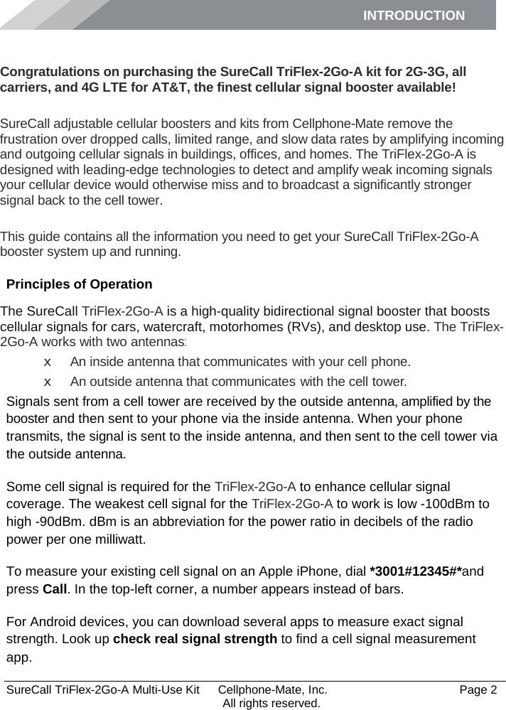 INTRODUCTION      SureCall TriFlex-2Go-A Multi-Use Kit  Cellphone-Mate, Inc.   Page 2           All rights reserved. Introduction Congratulations on purchasing the SureCall TriFlex-2Go-A kit for 2G-3G, all carriers, and 4G LTE for AT&amp;T, the finest cellular signal booster available!  SureCall adjustable cellular boosters and kits from Cellphone-Mate remove the frustration over dropped calls, limited range, and slow data rates by amplifying incoming and outgoing cellular signals in buildings, offices, and homes. The TriFlex-2Go-A is designed with leading-edge technologies to detect and amplify weak incoming signals your cellular device would otherwise miss and to broadcast a significantly stronger signal back to the cell tower.  This guide contains all the information you need to get your SureCall TriFlex-2Go-A booster system up and running. Principles of Operation The SureCall TriFlex-2Go-A is a high-quality bidirectional signal booster that boosts cellular signals for cars, watercraft, motorhomes (RVs), and desktop use. The TriFlex-2Go-A works with two antennas: x An inside antenna that communicates with your cell phone. x An outside antenna that communicates with the cell tower. Signals sent from a cell tower are received by the outside antenna, amplified by the booster and then sent to your phone via the inside antenna. When your phone transmits, the signal is sent to the inside antenna, and then sent to the cell tower via the outside antenna. Some cell signal is required for the TriFlex-2Go-A to enhance cellular signal coverage. The weakest cell signal for the TriFlex-2Go-A to work is low -100dBm to high -90dBm. dBm is an abbreviation for the power ratio in decibels of the radio power per one milliwatt. To measure your existing cell signal on an Apple iPhone, dial *3001#12345#*and press Call. In the top-left corner, a number appears instead of bars. For Android devices, you can download several apps to measure exact signal strength. Look up check real signal strength to find a cell signal measurement app. 
