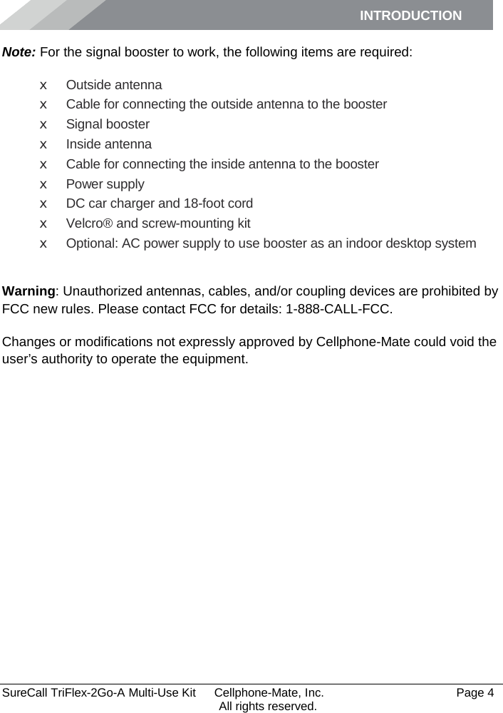 INTRODUCTION      SureCall TriFlex-2Go-A Multi-Use Kit  Cellphone-Mate, Inc.   Page 4           All rights reserved. Note: For the signal booster to work, the following items are required: x Outside antenna x Cable for connecting the outside antenna to the booster x Signal booster x Inside antenna x Cable for connecting the inside antenna to the booster x Power supply x DC car charger and 18-foot cord x Velcro® and screw-mounting kit x Optional: AC power supply to use booster as an indoor desktop system  Warning: Unauthorized antennas, cables, and/or coupling devices are prohibited by FCC new rules. Please contact FCC for details: 1-888-CALL-FCC.  Changes or modifications not expressly approved by Cellphone-Mate could void the user’s authority to operate the equipment.