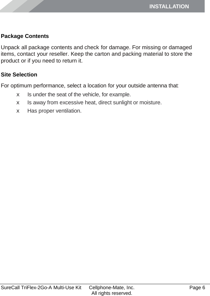 INSTALLATION    SureCall TriFlex-2Go-A Multi-Use Kit  Cellphone-Mate, Inc.   Page 6           All rights reserved. Installation Package Contents Unpack all package contents and check for damage. For missing or damaged items, contact your reseller. Keep the carton and packing material to store the product or if you need to return it. Site Selection For optimum performance, select a location for your outside antenna that: x Is under the seat of the vehicle, for example. x Is away from excessive heat, direct sunlight or moisture. x Has proper ventilation.  