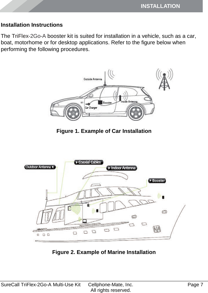 INSTALLATION         SureCall TriFlex-2Go-A Multi-Use Kit  Cellphone-Mate, Inc.   Page 7           All rights reserved. Installation Instructions The TriFlex-2Go-A booster kit is suited for installation in a vehicle, such as a car, boat, motorhome or for desktop applications. Refer to the figure below when performing the following procedures.    Figure 1. Example of Car Installation   Figure 2. Example of Marine Installation  