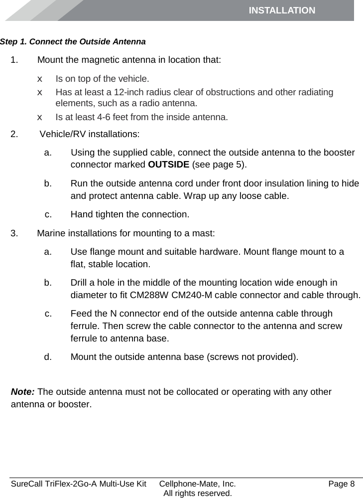 INSTALLATION         SureCall TriFlex-2Go-A Multi-Use Kit  Cellphone-Mate, Inc.   Page 8           All rights reserved. Step 1. Connect the Outside Antenna 1.   Mount the magnetic antenna in location that: x Is on top of the vehicle. x Has at least a 12-inch radius clear of obstructions and other radiating elements, such as a radio antenna. x Is at least 4-6 feet from the inside antenna. 2.   Vehicle/RV installations:  a.   Using the supplied cable, connect the outside antenna to the booster connector marked OUTSIDE (see page 5). b. Run the outside antenna cord under front door insulation lining to hide and protect antenna cable. Wrap up any loose cable. c. Hand tighten the connection. 3. Marine installations for mounting to a mast: a. Use flange mount and suitable hardware. Mount flange mount to a flat, stable location.  b. Drill a hole in the middle of the mounting location wide enough in diameter to fit CM288W CM240-M cable connector and cable through. c. Feed the N connector end of the outside antenna cable through ferrule. Then screw the cable connector to the antenna and screw ferrule to antenna base. d. Mount the outside antenna base (screws not provided).  Note: The outside antenna must not be collocated or operating with any other antenna or booster. 