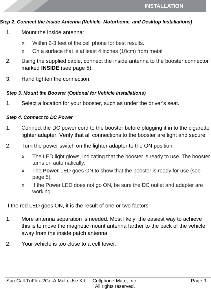 INSTALLATION         SureCall TriFlex-2Go-A Multi-Use Kit  Cellphone-Mate, Inc.   Page 9           All rights reserved. Step 2. Connect the Inside Antenna (Vehicle, Motorhome, and Desktop Installations) 1. Mount the inside antenna: x Within 2-3 feet of the cell phone for best results. x  On a surface that is at least 4 inches (10cm) from metal 2. Using the supplied cable, connect the inside antenna to the booster connector marked INSIDE (see page 5). 3. Hand tighten the connection. Step 3. Mount the Booster (Optional for Vehicle Installations) 1. Select a location for your booster, such as under the driver’s seat. Step 4. Connect to DC Power 1. Connect the DC power cord to the booster before plugging it in to the cigarette lighter adapter. Verify that all connections to the booster are tight and secure. 2. Turn the power switch on the lighter adapter to the ON position. x The LED light glows, indicating that the booster is ready to use. The booster turns on automatically. x The Power LED goes ON to show that the booster is ready for use (see page 5). x If the Power LED does not go ON, be sure the DC outlet and adapter are working.  If the red LED goes ON, it is the result of one or two factors: 1. More antenna separation is needed. Most likely, the easiest way to achieve this is to move the magnetic mount antenna farther to the back of the vehicle away from the inside patch antenna. 2. Your vehicle is too close to a cell tower.  