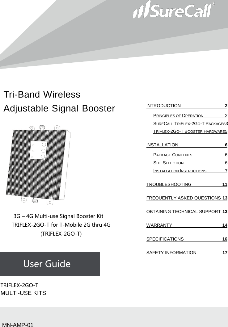 Tri-Band Wireless Adjustable Signal Booster                           3G – 4G Multi-use Signal Booster Kit TRIFLEX-2GO-T for T-Mobile 2G thru 4G (TRIFLEX-2GO-T)    User Guide             TRIFLEX-2GO-T  MULTI-USE KITSMN-AMP-01 INTRODUCTION  2 PRINCIPLES OF OPERATION  2 SURECALL TRIFLEX-2GO-T PACKAGES3 TRIFLEX-2GO-T BOOSTER HARDWARE 5 INSTALLATION  6 PACKAGE CONTENTS  6 SITE SELECTION  6 INSTALLATION INSTRUCTIONS  7 TROUBLESHOOTING 11 FREQUENTLY ASKED QUESTIONS 13 OBTAINING TECHNICAL SUPPORT 13 WARRANTY 14 SPECIFICATIONS 16 SAFETY INFORMATION 17   