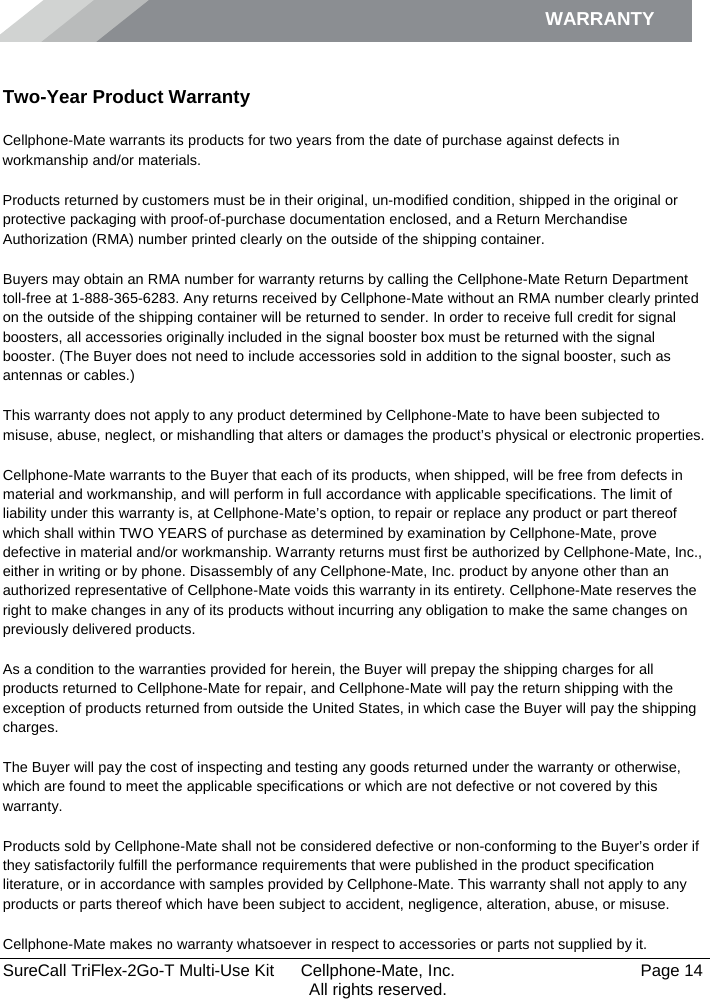 WARRANTY        SureCall TriFlex-2Go-T Multi-Use Kit  Cellphone-Mate, Inc.   Page 14           All rights reserved. Warranty Two-Year Product Warranty Cellphone-Mate warrants its products for two years from the date of purchase against defects in workmanship and/or materials. Products returned by customers must be in their original, un-modified condition, shipped in the original or protective packaging with proof-of-purchase documentation enclosed, and a Return Merchandise Authorization (RMA) number printed clearly on the outside of the shipping container.  Buyers may obtain an RMA number for warranty returns by calling the Cellphone-Mate Return Department toll-free at 1-888-365-6283. Any returns received by Cellphone-Mate without an RMA number clearly printed on the outside of the shipping container will be returned to sender. In order to receive full credit for signal boosters, all accessories originally included in the signal booster box must be returned with the signal booster. (The Buyer does not need to include accessories sold in addition to the signal booster, such as antennas or cables.)  This warranty does not apply to any product determined by Cellphone-Mate to have been subjected to misuse, abuse, neglect, or mishandling that alters or damages the product’s physical or electronic properties. Cellphone-Mate warrants to the Buyer that each of its products, when shipped, will be free from defects in material and workmanship, and will perform in full accordance with applicable specifications. The limit of liability under this warranty is, at Cellphone-Mate’s option, to repair or replace any product or part thereof which shall within TWO YEARS of purchase as determined by examination by Cellphone-Mate, prove defective in material and/or workmanship. Warranty returns must first be authorized by Cellphone-Mate, Inc., either in writing or by phone. Disassembly of any Cellphone-Mate, Inc. product by anyone other than an authorized representative of Cellphone-Mate voids this warranty in its entirety. Cellphone-Mate reserves the right to make changes in any of its products without incurring any obligation to make the same changes on previously delivered products.  As a condition to the warranties provided for herein, the Buyer will prepay the shipping charges for all products returned to Cellphone-Mate for repair, and Cellphone-Mate will pay the return shipping with the exception of products returned from outside the United States, in which case the Buyer will pay the shipping charges.  The Buyer will pay the cost of inspecting and testing any goods returned under the warranty or otherwise, which are found to meet the applicable specifications or which are not defective or not covered by this warranty.  Products sold by Cellphone-Mate shall not be considered defective or non-conforming to the Buyer’s order if they satisfactorily fulfill the performance requirements that were published in the product specification literature, or in accordance with samples provided by Cellphone-Mate. This warranty shall not apply to any products or parts thereof which have been subject to accident, negligence, alteration, abuse, or misuse.  Cellphone-Mate makes no warranty whatsoever in respect to accessories or parts not supplied by it. 