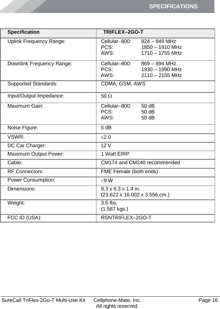 SPECIFICATIONS        SureCall TriFlex-2Go-T Multi-Use Kit  Cellphone-Mate, Inc.   Page 16           All rights reserved. Specifications Specification TRIFLEX–2GO-T Uplink Frequency Range: Cellular–800:  PCS: AWS:  824 – 849 MHz 1850 – 1910 MHz 1710 – 1755 MHz Downlink Frequency Range: Cellular–800:  PCS: AWS:  869 – 894 MHz 1930 – 1990 MHz 2110 – 2155 MHz Supported Standards: CDMA, GSM, AWS Input/Output Impedance: 50 Ω Maximum Gain: Cellular–800:  PCS:  AWS: 50 dB 50 dB 50 dB Noise Figure: 5 dB VSWR: ≤2.0 DC Car Charger:    12 V Maximum Output Power: 1 Watt EIRP Cable: CM174 and CM240 recommended  RF Connectors: FME Female (both ends) Power Consumption: &lt;9 W Dimensions: 9.3 x 6.3 x 1.4 in. (23.622 x 16.002 x 3.556 cm.) Weight: 3.5 lbs.  (1.587 kgs.) FCC ID (USA): RSNTRIFLEX–2GO-T 