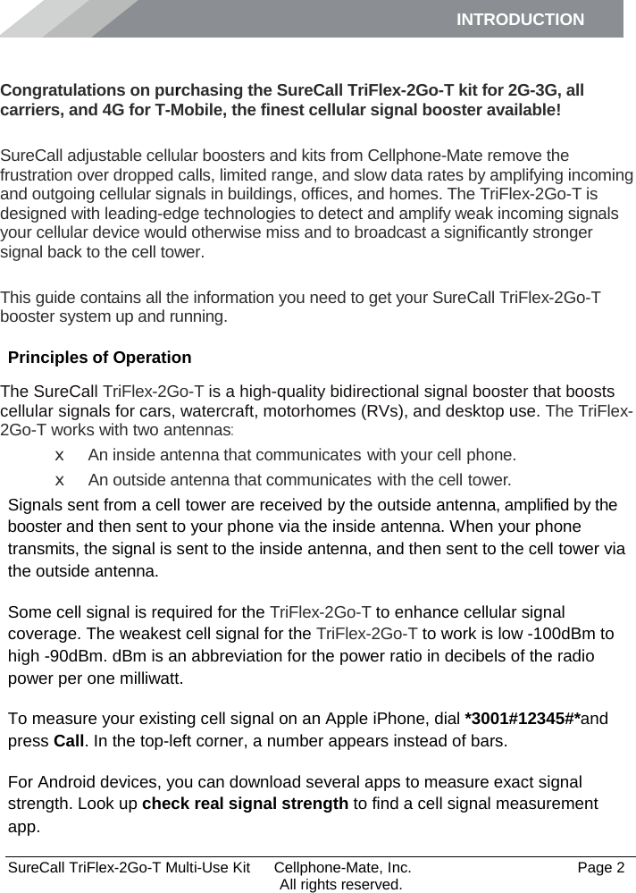 INTRODUCTION      SureCall TriFlex-2Go-T Multi-Use Kit  Cellphone-Mate, Inc.   Page 2           All rights reserved. Introduction Congratulations on purchasing the SureCall TriFlex-2Go-T kit for 2G-3G, all carriers, and 4G for T-Mobile, the finest cellular signal booster available!  SureCall adjustable cellular boosters and kits from Cellphone-Mate remove the frustration over dropped calls, limited range, and slow data rates by amplifying incoming and outgoing cellular signals in buildings, offices, and homes. The TriFlex-2Go-T is designed with leading-edge technologies to detect and amplify weak incoming signals your cellular device would otherwise miss and to broadcast a significantly stronger signal back to the cell tower.  This guide contains all the information you need to get your SureCall TriFlex-2Go-T booster system up and running. Principles of Operation The SureCall TriFlex-2Go-T is a high-quality bidirectional signal booster that boosts cellular signals for cars, watercraft, motorhomes (RVs), and desktop use. The TriFlex-2Go-T works with two antennas: x An inside antenna that communicates with your cell phone. x An outside antenna that communicates with the cell tower. Signals sent from a cell tower are received by the outside antenna, amplified by the booster and then sent to your phone via the inside antenna. When your phone transmits, the signal is sent to the inside antenna, and then sent to the cell tower via the outside antenna. Some cell signal is required for the TriFlex-2Go-T to enhance cellular signal coverage. The weakest cell signal for the TriFlex-2Go-T to work is low -100dBm to high -90dBm. dBm is an abbreviation for the power ratio in decibels of the radio power per one milliwatt. To measure your existing cell signal on an Apple iPhone, dial *3001#12345#*and press Call. In the top-left corner, a number appears instead of bars. For Android devices, you can download several apps to measure exact signal strength. Look up check real signal strength to find a cell signal measurement app. 