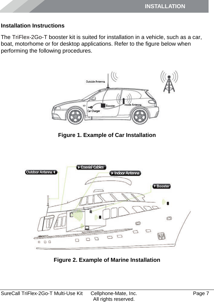 INSTALLATION         SureCall TriFlex-2Go-T Multi-Use Kit  Cellphone-Mate, Inc.   Page 7           All rights reserved. Installation Instructions The TriFlex-2Go-T booster kit is suited for installation in a vehicle, such as a car, boat, motorhome or for desktop applications. Refer to the figure below when performing the following procedures.    Figure 1. Example of Car Installation   Figure 2. Example of Marine Installation  