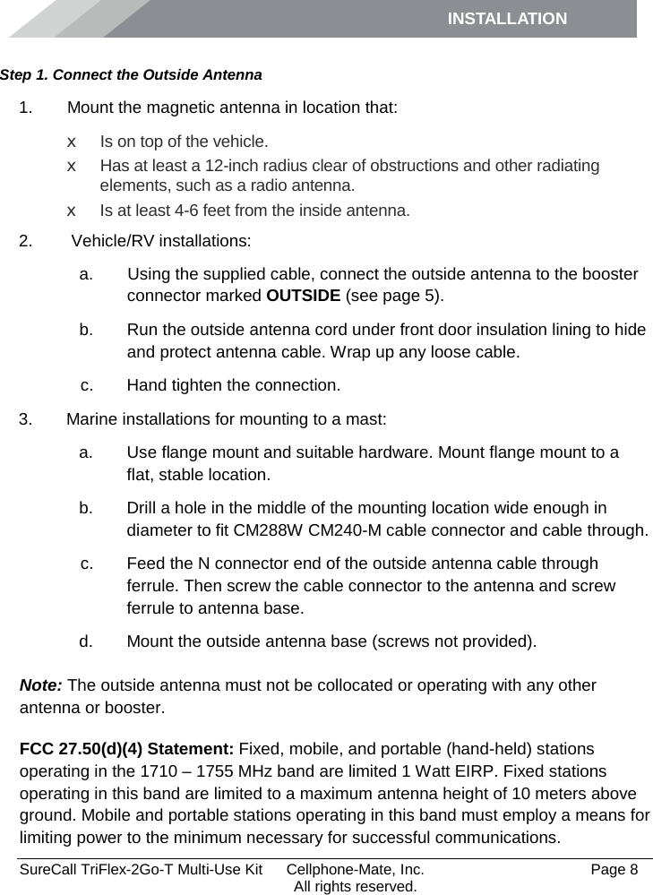 INSTALLATION         SureCall TriFlex-2Go-T Multi-Use Kit  Cellphone-Mate, Inc.   Page 8           All rights reserved. Step 1. Connect the Outside Antenna 1.   Mount the magnetic antenna in location that: x Is on top of the vehicle. x Has at least a 12-inch radius clear of obstructions and other radiating elements, such as a radio antenna. x Is at least 4-6 feet from the inside antenna. 2.   Vehicle/RV installations:  a.   Using the supplied cable, connect the outside antenna to the booster connector marked OUTSIDE (see page 5). b. Run the outside antenna cord under front door insulation lining to hide and protect antenna cable. Wrap up any loose cable. c. Hand tighten the connection. 3. Marine installations for mounting to a mast: a. Use flange mount and suitable hardware. Mount flange mount to a flat, stable location.  b. Drill a hole in the middle of the mounting location wide enough in diameter to fit CM288W CM240-M cable connector and cable through. c. Feed the N connector end of the outside antenna cable through ferrule. Then screw the cable connector to the antenna and screw ferrule to antenna base. d. Mount the outside antenna base (screws not provided). Note: The outside antenna must not be collocated or operating with any other antenna or booster. FCC 27.50(d)(4) Statement: Fixed, mobile, and portable (hand-held) stations operating in the 1710 – 1755 MHz band are limited 1 Watt EIRP. Fixed stations operating in this band are limited to a maximum antenna height of 10 meters above ground. Mobile and portable stations operating in this band must employ a means for limiting power to the minimum necessary for successful communications. 