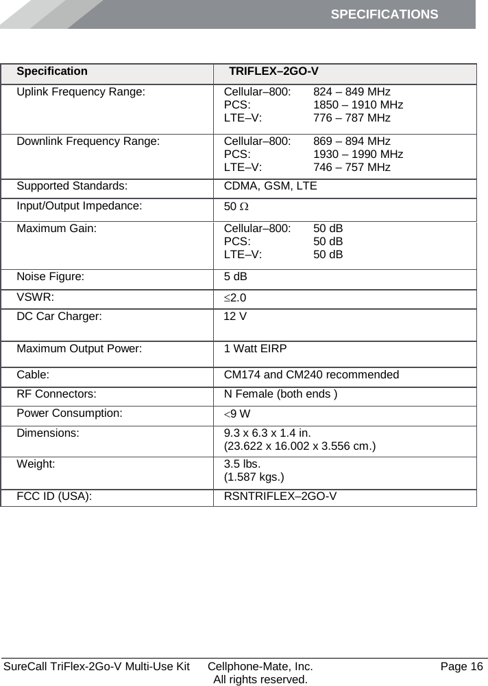 SPECIFICATIONS        SureCall TriFlex-2Go-V Multi-Use Kit  Cellphone-Mate, Inc.   Page 16           All rights reserved. Specifications Specification TRIFLEX–2GO-V Uplink Frequency Range: Cellular–800:  PCS: LTE–V:  824 – 849 MHz 1850 – 1910 MHz 776 – 787 MHz Downlink Frequency Range: Cellular–800:  PCS: LTE–V:  869 – 894 MHz 1930 – 1990 MHz 746 – 757 MHz Supported Standards: CDMA, GSM, LTE Input/Output Impedance: 50 Ω Maximum Gain: Cellular–800:  PCS:  LTE–V: 50 dB 50 dB 50 dB Noise Figure: 5 dB VSWR: ≤2.0 DC Car Charger:    12 V Maximum Output Power: 1 Watt EIRP Cable: CM174 and CM240 recommended  RF Connectors: N Female (both ends ) Power Consumption: &lt;9 W Dimensions: 9.3 x 6.3 x 1.4 in. (23.622 x 16.002 x 3.556 cm.) Weight: 3.5 lbs.  (1.587 kgs.) FCC ID (USA): RSNTRIFLEX–2GO-V 