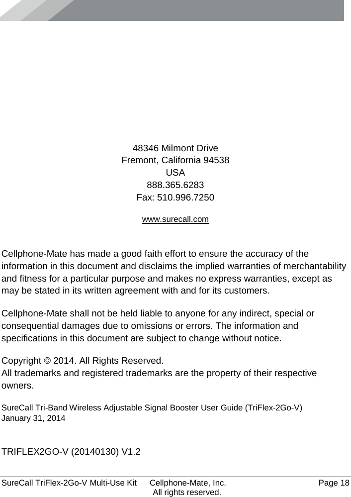      SureCall TriFlex-2Go-V Multi-Use Kit  Cellphone-Mate, Inc.   Page 18           All rights reserved.      48346 Milmont Drive Fremont, California 94538 USA 888.365.6283 Fax: 510.996.7250 www.surecall.com  Cellphone-Mate has made a good faith effort to ensure the accuracy of the information in this document and disclaims the implied warranties of merchantability and fitness for a particular purpose and makes no express warranties, except as may be stated in its written agreement with and for its customers. Cellphone-Mate shall not be held liable to anyone for any indirect, special or consequential damages due to omissions or errors. The information and specifications in this document are subject to change without notice. Copyright © 2014. All Rights Reserved. All trademarks and registered trademarks are the property of their respective owners. SureCall Tri-Band Wireless Adjustable Signal Booster User Guide (TriFlex-2Go-V) January 31, 2014  TRIFLEX2GO-V (20140130) V1.2 