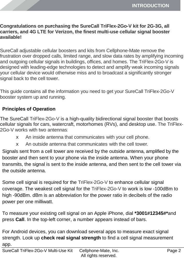 INTRODUCTION      SureCall TriFlex-2Go-V Multi-Use Kit  Cellphone-Mate, Inc.   Page 2           All rights reserved. Introduction Congratulations on purchasing the SureCall TriFlex-2Go-V kit for 2G-3G, all carriers, and 4G LTE for Verizon, the finest multi-use cellular signal booster available!  SureCall adjustable cellular boosters and kits from Cellphone-Mate remove the frustration over dropped calls, limited range, and slow data rates by amplifying incoming and outgoing cellular signals in buildings, offices, and homes. The TriFlex-2Go-V is designed with leading-edge technologies to detect and amplify weak incoming signals your cellular device would otherwise miss and to broadcast a significantly stronger signal back to the cell tower.  This guide contains all the information you need to get your SureCall TriFlex-2Go-V booster system up and running. Principles of Operation The SureCall TriFlex-2Go-V is a high-quality bidirectional signal booster that boosts cellular signals for cars, watercraft, motorhomes (RVs), and desktop use. The TriFlex-2Go-V works with two antennas: x An inside antenna that communicates with your cell phone. x An outside antenna that communicates with the cell tower. Signals sent from a cell tower are received by the outside antenna, amplified by the booster and then sent to your phone via the inside antenna. When your phone transmits, the signal is sent to the inside antenna, and then sent to the cell tower via the outside antenna. Some cell signal is required for the TriFlex-2Go-V to enhance cellular signal coverage. The weakest cell signal for the TriFlex-2Go-V to work is low -100dBm to high -90dBm. dBm is an abbreviation for the power ratio in decibels of the radio power per one milliwatt. To measure your existing cell signal on an Apple iPhone, dial *3001#12345#*and press Call. In the top-left corner, a number appears instead of bars. For Android devices, you can download several apps to measure exact signal strength. Look up check real signal strength to find a cell signal measurement app. 