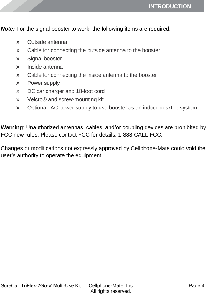 INTRODUCTION      SureCall TriFlex-2Go-V Multi-Use Kit  Cellphone-Mate, Inc.   Page 4           All rights reserved.  Note: For the signal booster to work, the following items are required: x Outside antenna x Cable for connecting the outside antenna to the booster x Signal booster x Inside antenna x Cable for connecting the inside antenna to the booster x Power supply x DC car charger and 18-foot cord x Velcro® and screw-mounting kit x Optional: AC power supply to use booster as an indoor desktop system  Warning: Unauthorized antennas, cables, and/or coupling devices are prohibited by FCC new rules. Please contact FCC for details: 1-888-CALL-FCC.  Changes or modifications not expressly approved by Cellphone-Mate could void the user’s authority to operate the equipment.