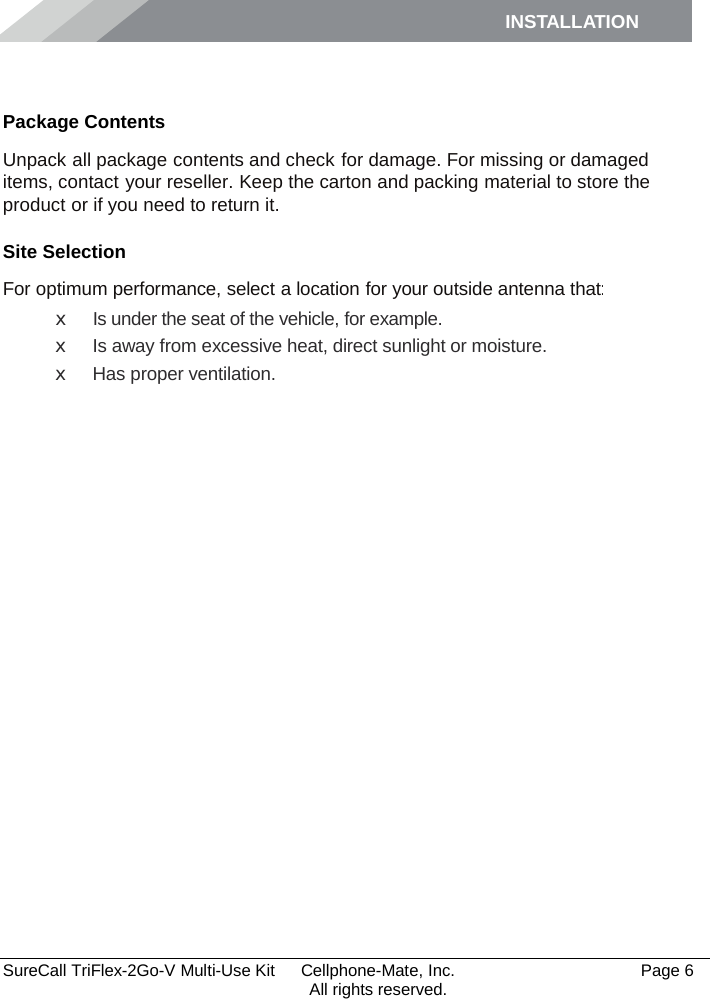 INSTALLATION    SureCall TriFlex-2Go-V Multi-Use Kit  Cellphone-Mate, Inc.   Page 6           All rights reserved. Installation Package Contents Unpack all package contents and check for damage. For missing or damaged items, contact your reseller. Keep the carton and packing material to store the product or if you need to return it. Site Selection For optimum performance, select a location for your outside antenna that: x Is under the seat of the vehicle, for example. x Is away from excessive heat, direct sunlight or moisture. x Has proper ventilation.  